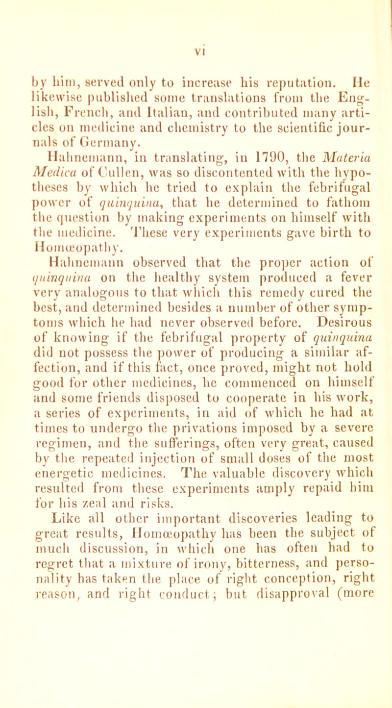 by him, served only to increase his reputation. lie likewise published some translations from the Eng- lish, French, and Italian, and contributed many arti- cles on medicine and chemistry to the scientific jour- nals of Germany. Hahnemann, in translating, in 1790, the Materia Medica of Cullen, was so discontented with the hypo- theses by which lie tried to explain the febrifugal power of quinquina, that he determined to fathom the question by making experiments on himself with the medicine. These very experiments gave birth to Homoeopathy. Hahnemann observed that the proper action of quinquina on the healthy system produced a fever very analogous to that which this remedy cured the best, and determined besides a number of other symp- toms which he had never observed before. Desirous of knowing if the febrifugal property of quinquina did not possess the power of producing a similar af- fection, and if this fact, once proved, might not hold good for other medicines, he commenced on himself and some friends disposed to cooperate in his work, a series of experiments, in aid of which he had at times to undergo the privations imposed by a severe regimen, and the sufferings, often very great, caused by the repeated injection of small doses of the most energetic medicines. The valuable discovery which resulted from these experiments amply repaid him for his zeal and risks. Like all other important discoveries leading to great results, Homoeopathy has been the subject of much discussion, in which one has often had to regret that a mixture of irony, bitterness, and perso- nality has taken the place of right conception, right reason, and right conduct; but disapproval (more