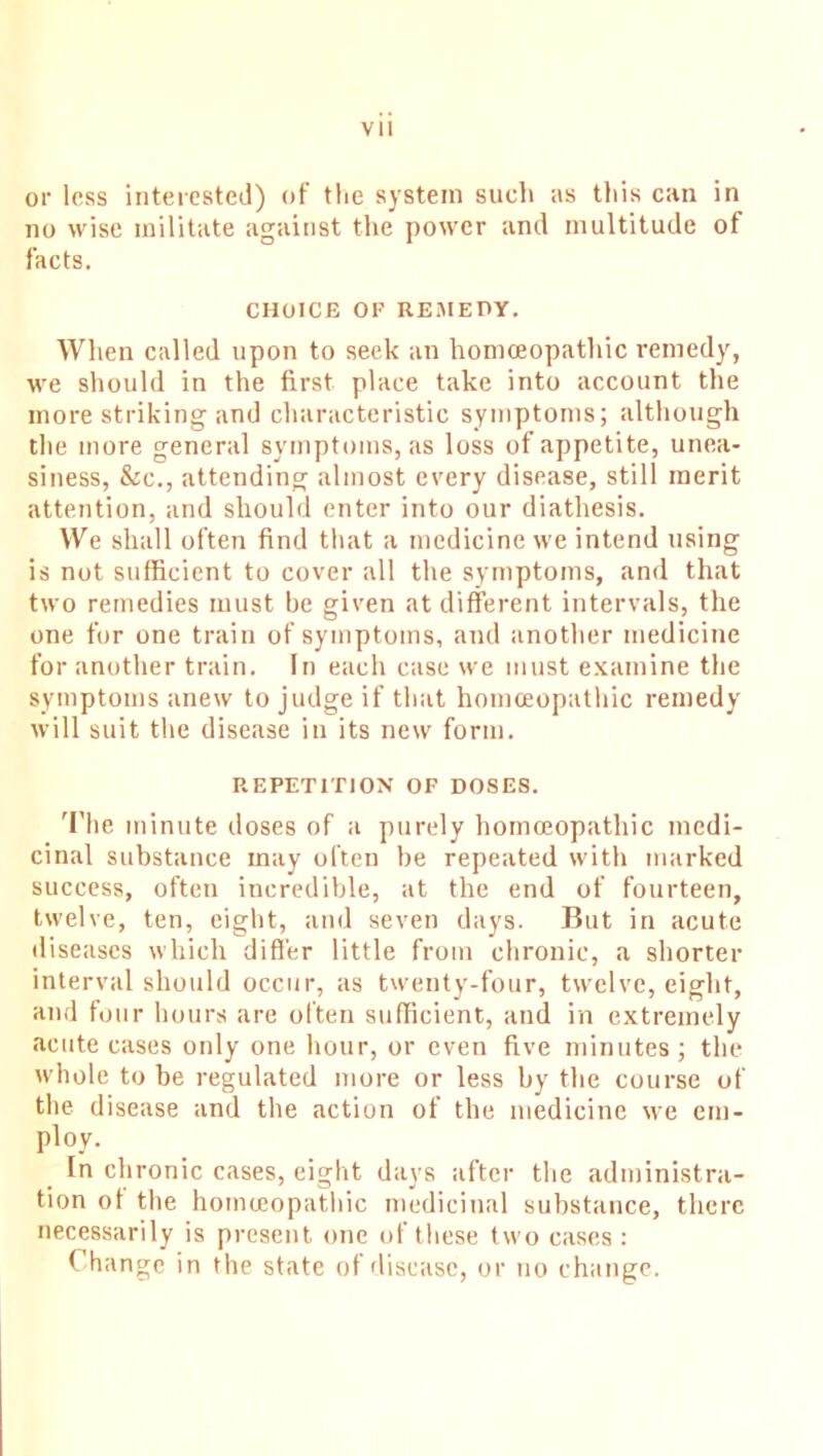 or less interested) of the system such as this can in no wise militate against the power and multitude of facts. CHOICE OF REMEDY. When called upon to seek an homoeopathic remedy, we should in the first place take into account the more striking and characteristic symptoms; although the more general symptoms, as loss of appetite, unea- siness, Sec., attending almost every disease, still merit attention, and should enter into our diathesis. We shall often find that a medicine we intend using is not sufficient to cover all the symptoms, and that two remedies must be given at different intervals, the one for one train of symptoms, and another medicine for another train. In each case we must examine the symptoms anew to judge if that homoeopathic remedy will suit the disease in its new form. REPETITION OF DOSES. The minute doses of a purely homoeopathic medi- cinal substance may often be repeated with marked success, often incredible, at the end of fourteen, twelve, ten, eight, and seven days. But in acute diseases which differ little from chronic, a shorter interval should occur, as twenty-four, twelve, eight, and four hours are often sufficient, and in extremely acute cases only one hour, or even five minutes; the whole to be regulated more or less by the course of the disease and the action of the medicine we em- ploy. In chronic cases, eight days after the administra- tion of the hoinceopathic medicinal substance, there necessarily is present one of these two cases : Change in the state of disease, or no change.
