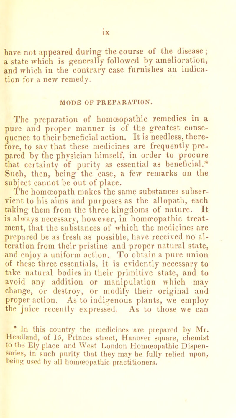 have not appeared during the course of the disease; a state which is generally followed by amelioration, and which in the contrary case furnishes an indica- tion for a new remedy. MODE OF PREPARATION. The preparation of homoeopathic remedies in a pure and proper manner is of the greatest conse- quence to their beneficial action. It is needless, there- fore, to say that these medicines are frequently pre- pared by the physician himself, in order to procure that certainty of purity as essential as beneficial.* Such, then, being the case, a few remarks on the subject cannot be out of place. The homoeopath makes the same substances subser- vient to his aims and purposes as the allopath, each taking them from the three kingdoms of nature. It is always necessary, however, in homoeopathic treat- ment, that the substances of which the medicines are prepared be as fresh as possible, have received no al- teration from their pristine and proper natural state, and enjoy a uniform action. To obtain a pure union of these three essentials, it is evidently necessary to take natural bodies in their primitive state, and to avoid any addition or manipulation which may change, or destroy, or modify their original and proper action. As to indigenous plants, we employ the juice recently expressed. As to those we can In this country the medicines are prepared by Mr. Headland, of 15, Princes street, Hanover square, chemist to the Ely place and West London Homoeopathic Dispen- saries, in such purity that they may be fully relied upon, being used by all homoeopathic practitioners.