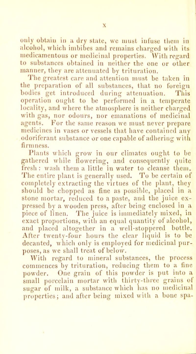 only obtain in a dry state, we must infuse them in alcohol, which imbibes and remains charged with its inedicamentous or medicinal properties. With regard to substances obtained in neither the one or other manner, they are attenuated by trituration. The greatest care and attention must be taken in the preparation of all substances, that no foreign bodies get introduced during attenuation. This operation ought to be performed in a temperate locality, and where the atmosphere is neither charged with gas, nor odours, nor emanations of medicinal agents. For the same reason we must never prepare medicines in vases or vessels that have contained any odoriferant substance or one capable of adhering with firmness. Plants which grow in our climates ought to be gathered while flowering, and consequently quite fresh: wash them a little in water to cleanse them. The entire plant is generally used. To be certain of completely extracting the virtues of the plant, they should be chopped as fine as possible, placed in a stone mortar, reduced to a paste, and the juice ex- pressed by a wooden press, after being enclosed in a piece of linen. The juice is immediately mixed, in exact proportions, with an equal quantity of alcohol, and placed altogether in a well-stoppered bottle. After twenty-four hours the clear liquid is to be decanted, which only is employed for medicinal pur- poses, as we shall treat of below. With regard to mineral substances, the process commences by trituration, reducing them to a fine powder. One grain of this powder is put into a small porcelain mortar with thirty-three grains of sugar of milk, a substance which has no medicinal properties; and after being mixed with a bone spa-