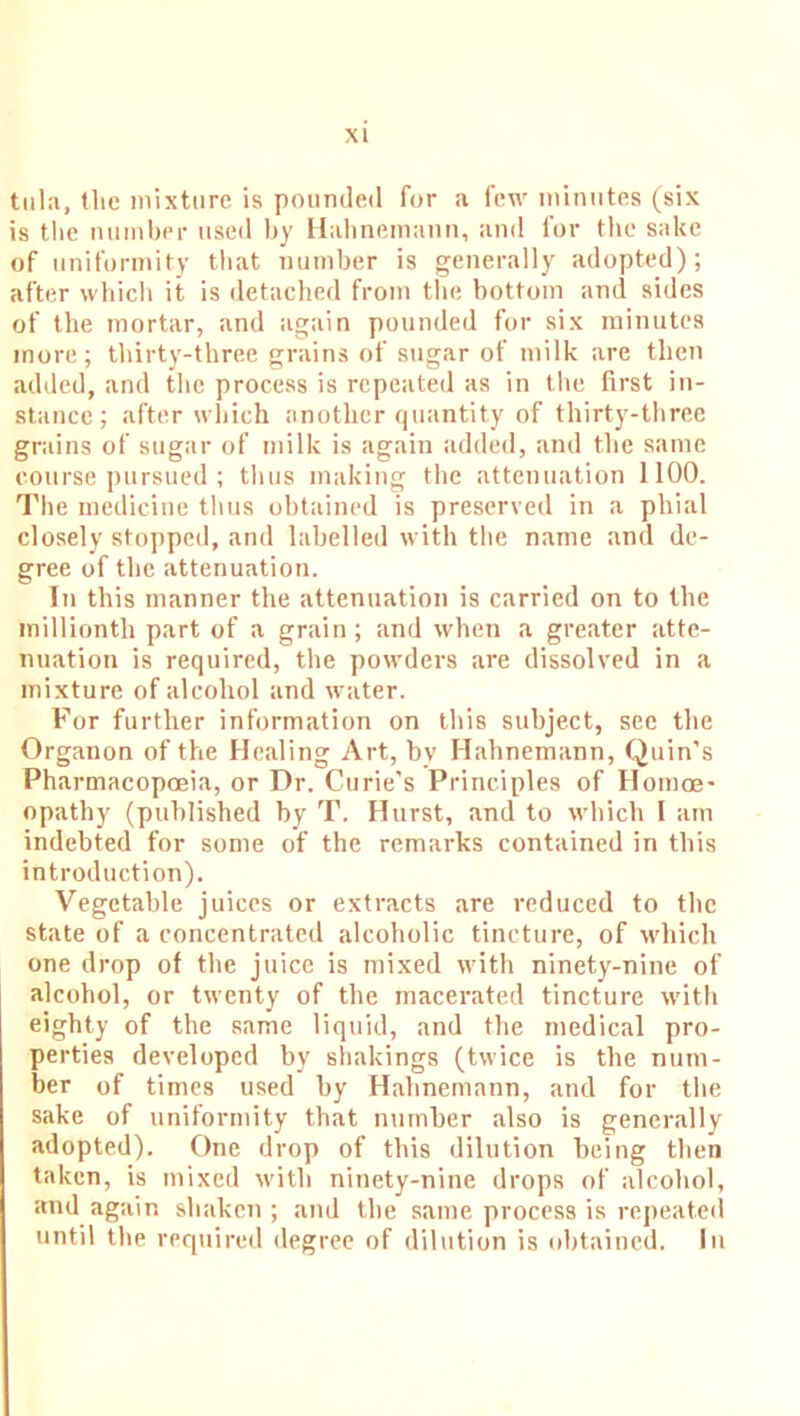 tula, the mixture is pounded for a few minutes (six is the number used by Hahnemann, and for the sake of uniformity that number is generally adopted); after which it is detached from the bottom and sides of the mortar, and again pounded for six minutes more; thirty-three grains of sugar of milk are then added, and the process is repeated as in the first in- stance; after which another quantity of thirty-three grains of sugar of milk is again added, and the same course pursued ; thus making the attenuation 1100. The medicine thus obtained is preserved in a phial closely stopped, and labelled with the name and de- gree of the attenuation. In this manner the attenuation is carried on to the millionth part of a grain; and when a greater atte- nuation is required, the powders are dissolved in a mixture of alcohol and water. For further information on this subject, see the Organon of the Healing Art, bv Hahnemann, Quin’s Pharmacopoeia, or Dr. Curie’s Principles of Homoe- opathy (published by T. Hurst, and to which I am indebted for some of the remarks contained in this introduction). Vegetable juices or extracts are reduced to the state of a concentrated alcoholic tincture, of which one drop of the juice is mixed with ninety-nine of alcohol, or twenty of the macerated tincture with eighty of the same liquid, and the medical pro- perties developed by shakings (twice is the num- ber of times used by Hahnemann, and for the sake of uniformity that number also is generally adopted). One drop of this dilution being then taken, is mixed with ninety-nine drops of alcohol, and again shaken ; and the same process is repeated until the required degree of dilution is obtained. In