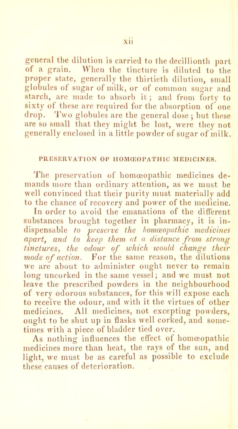 general the dilution is carried to the decillionth part of a grain. When the tincture is diluted to the proper state, generally the thirtieth dilution, small globules of sugar of milk, or of common sugar and starch, are made to absorb it; and from forty to sixty of these are required for the absorption of one drop. Two globules are the general dose ; but these are so small that they might be lost, were they not generally enclosed in a little powder of sugar of milk. PRESERVATION OP HOMOEOPATHIC MEDICINES. The preservation of homoeopathic medicines de- mands more than ordinary attention, as we must be well convinced that their purity must materially add to the chance of recovery and power of the medicine. In order to avoid the emanations of the different substances brought together in pharmacy, it is in- dispensable to preserve the homoeopathic medicines apart, and to keep them at a distance from strong tinctures, the odour of which, would change their mode of action. For the same reason, the dilutions we are about to administer ought never to remain long uncorked in the same vessel; and we must not leave the prescribed powders in the neighbourhood of very odorous substances, for this will expose each to receive the odour, and with it the virtues of other medicines. All medicines, not excepting powders, ought to be shut up in flasks well corked, and some- times with a piece of bladder tied over. As nothing influences the effect of homoeopathic medicines more than heat, the rays of the sun, and light, we must be as careful as possible to exclude these causes of deterioration.