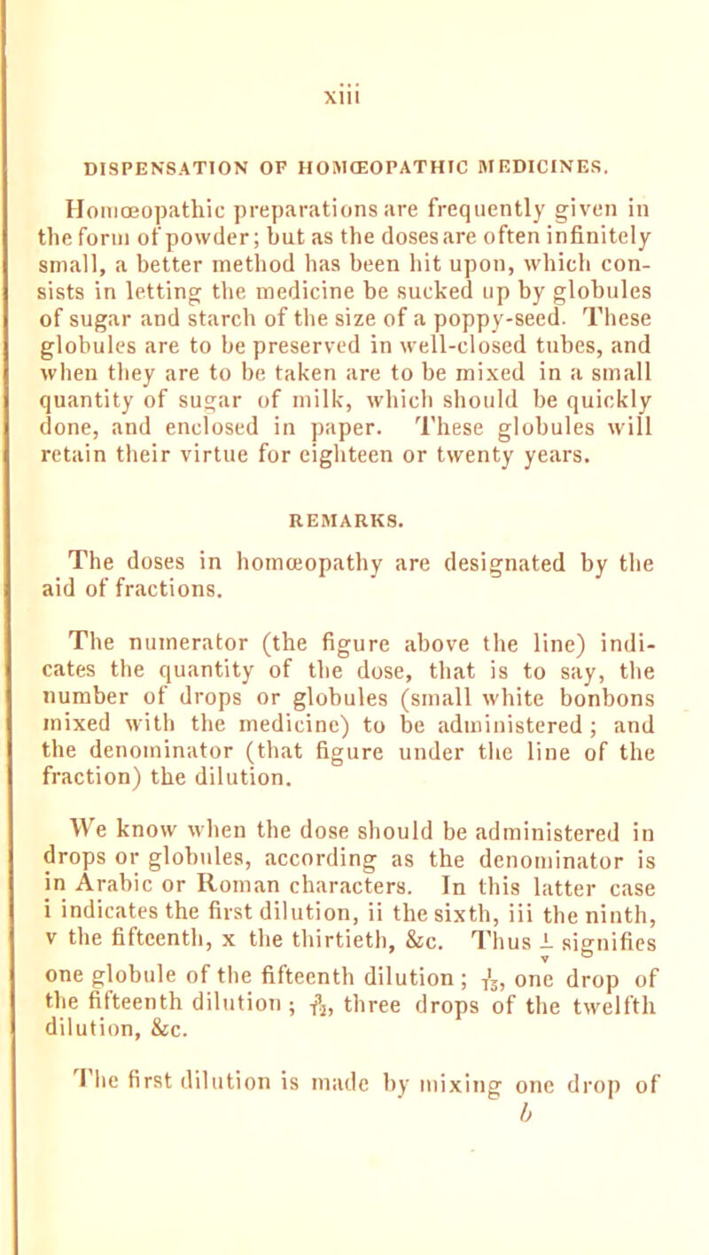 Xlll DISPENSATION OF HOMCEOPATHIC MEDICINES. Homoeopathic preparations are frequently given in the form of powder; but as the doses are often infinitely small, a better method has been hit upon, which con- sists in letting the medicine he sucked up by globules of sugar and starch of the size of a poppy-seed. These globules are to be preserved in well-closed tubes, and when they are to be taken are to be mixed in a small quantity of sugar of milk, which should be quickly done, and enclosed in paper. These globules will retain their virtue for eighteen or twenty years. REMARKS. The doses in homoeopathy are designated by the aid of fractions. The numerator (the figure above the line) indi- cates the quantity of the dose, that is to say, the number ot drops or globules (small white bonbons mixed with the medicine) to be administered ; and the denominator (that figure under the line of the fraction) the dilution. We know when the dose should be administered in drops or globules, according as the denominator is in Arabic or Roman characters. In this latter case i indicates the first dilution, ii the sixth, iii the ninth, v the fifteenth, x the thirtieth, &c. Thus i signifies V one globule of the fifteenth dilution ; -,'s, one drop of the fifteenth dilution ; $, three drops of the twelfth dilution, &c. The first dilution is made by mixing one drop of b