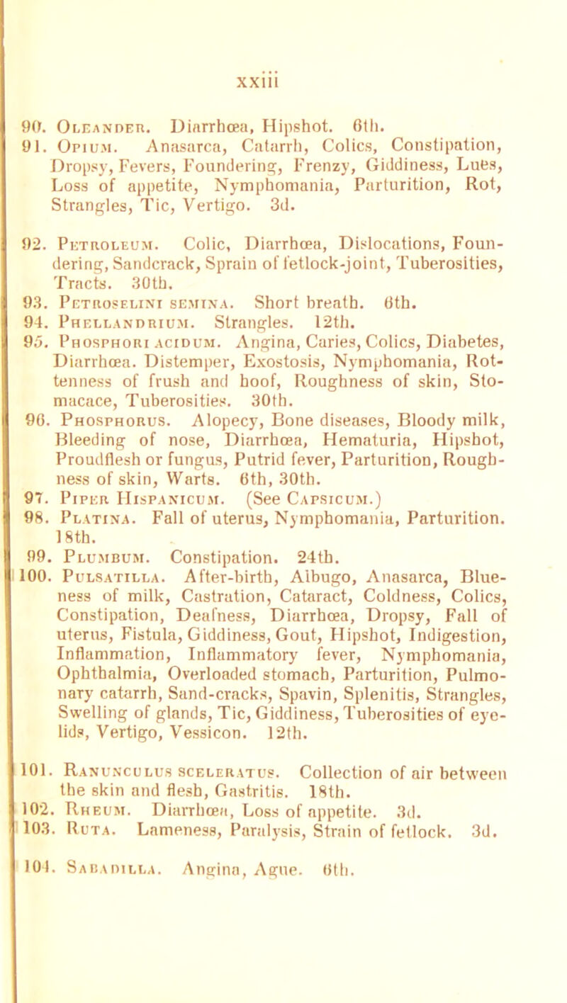 90. Oleander. Diarrhoea, Hipshot. 6th. 91. Opium. Anasarca, Catarrh, Colics, Constipation, Dropsy, Fevers, Foundering, Frenzy, Giddiness, Lues, Loss of appetite, Nymphomania, Parturition, Rot, Strangles, Tic, Vertigo. 3d. 92. Petroleum. Colic, Diarrhoea, Dislocations, Foun- dering, Sandcrack, Sprain of fetlock-joint, Tuberosities, Tracts. 30th. 93. Petroselini semina. Short breath. 6th. 94. Phellandrium. Strangles. I2tk. 95. Phosphori acidum. Angina, Caries, Colics, Diabetes, Diarrhoea. Distemper, Exostosis, Nymphomania, Rot- tenness of frush and hoof, Roughness of skin, Sto- macace, Tuberosities. 30th. 96. Phosphorus. Alopecy, Bone diseases, Bloody milk, Bleeding of nose, Diarrhoea, Hematuria, Hipshot, Proudflesh or fungus, Putrid fever, Parturition, Rough- ness of skin, Warts. 6th, 30th. 97. Piper Hispanicum. (See Capsicum.) 98. Platina. Fall of uterus, Nymphomania, Parturition. 18th. 99. Plumbum. Constipation. 24th. 100. Pulsatilla. After-birth, Aibugo, Anasarca, Blue- ness of milk, Castration, Cataract, Coldness, Colics, Constipation, Deafness, Diarrhoea, Dropsy, Fall of uterus, Fistula, Giddiness, Gout, Hipshot, Indigestion, Inflammation, Inflammatory fever, Nymphomania, Ophthalmia, Overloaded stomach, Parturition, Pulmo- nary catarrh, Sand-cracks, Spavin, Splenitis, Strangles, Swelling of glands, Tic, Giddiness, Tuberosities of eye- lids, Vertigo, Vessicon. 12th. 101. Ranunculus sceleratus. Collection of air between the skin and flesh, Gastritis. 18th. 102. Rheum. Diarrhoea, Loss of appetite. 3d. 103. Ruta. Lameness, Paralysis, Strain of fetlock. 3d. 104. Sabadilla. Angina, Ague. 6th.