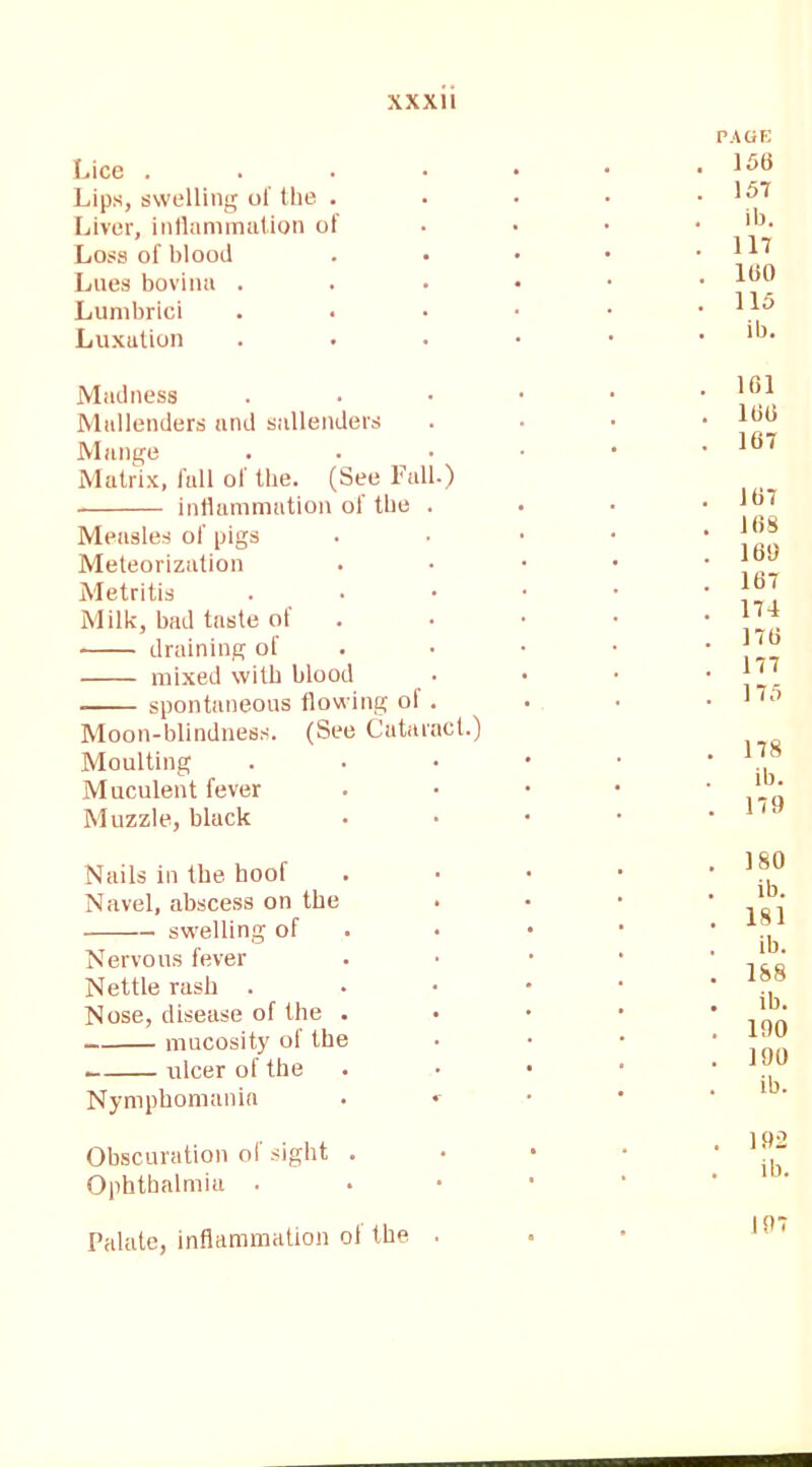 Lice . Lips, swelling of the . Liver, inflammation of Loss of blood Lues bovina . Lumbrici Luxation Madness Midlenders and sallenders Mange Matrix, full of the. (See Fall.) inflammation of the . Measles of pigs Meteorization Metritis Milk, bad taste of draining of mixed with blood . spontaneous flowing oi . Moon-blindness. (See Cataract.) Moulting Muculent fever Muzzle, black Nails in the hoof Navel, abscess on the . swelling of Nervous fever Nettle rash . Nose, disease of the . mucosity of the . ulcer of the Nymphomania Obscuration ol sight . Ophthalmia . Palate, inflammation of the . PAGE 156 157 ib. 117 100 115 ib. 101 100 107 107 108 160 167 174 176 177 175 178 ib. 179 180 ib. 181 ib. 188 ib. 190 190 ib. 192 ib. 197