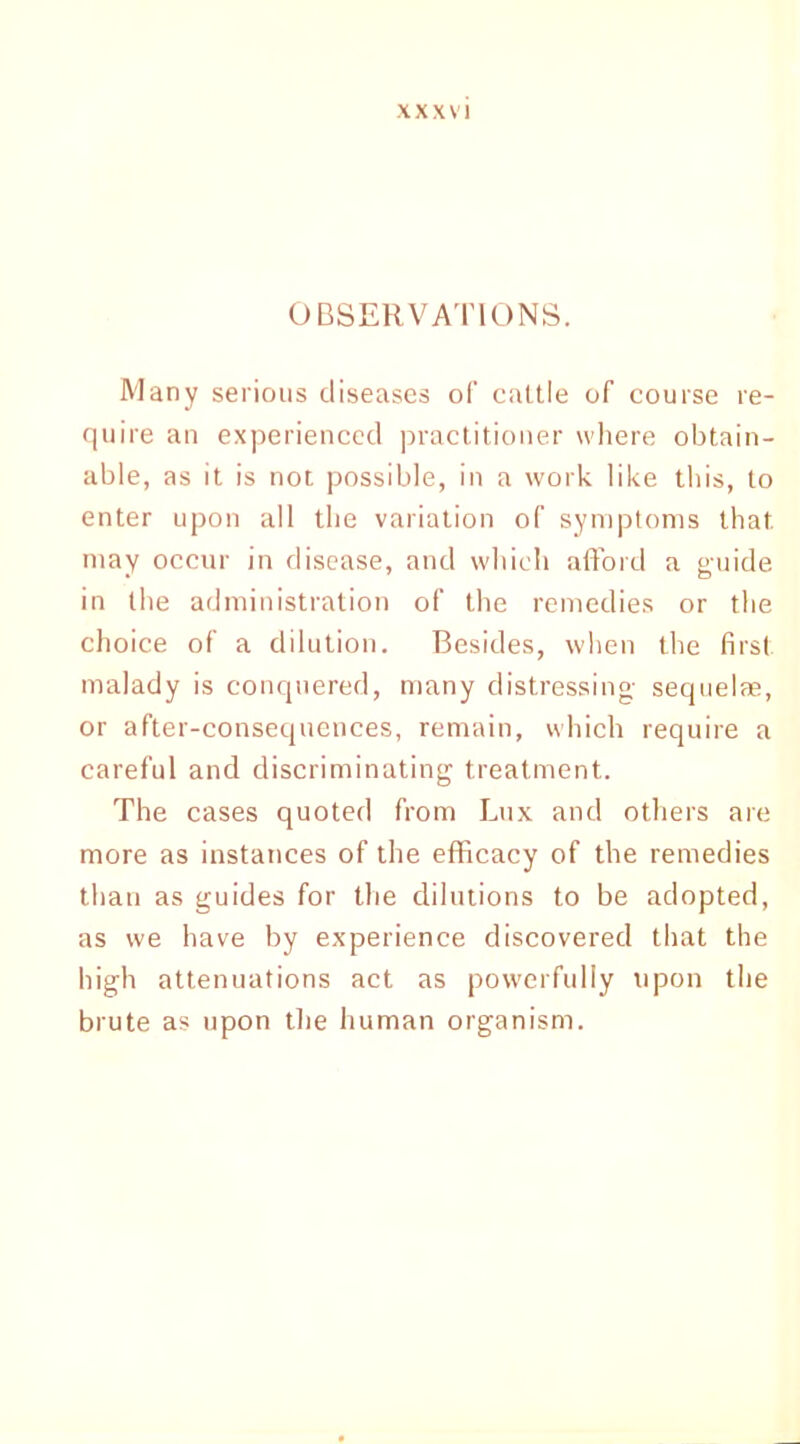 OBSERVATIONS. Many serious diseases of cattle of course re- quire an experienced practitioner where obtain- able, as it is not possible, in a work like this, to enter upon all the variation of symptoms that may occur in disease, and which afford a guide in the administration of the remedies or the choice of a dilution. Besides, when the first malady is conquered, many distressing- sequelae, or after-consequences, remain, which require a careful and discriminating treatment. The cases quoted from Lux and others are more as instances of the efficacy of the remedies than as guides for the dilutions to be adopted, as we have by experience discovered that the high attenuations act as powerfully upon the brute as upon the human organism.
