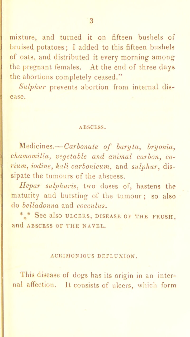 mixture, and turned it on fifteen bushels of bruised potatoes; I added to this fifteen bushels of oats, and distributed it every morning among the pregnant females. At the end of three days the abortions completely ceased.” Sulphur prevents abortion from internal dis- ease. ABSCESS. Medicines.— Carbonate of baryta, bryonia, chamomilla, veyetable and animal carbon, co~ rium, iodine, kali carbonicum, and sulphur, dis- sipate the tumours of the abscess. Hepar sulphuris, two doses of, hastens the maturity and bursting of the tumour ; so also do belladonna and cocculus. %* See also ulcers, disease of the frush, and abscess of the navel. acrimonious defluxion. This disease of dogs has its origin in an inter- nal affection. It consists of ulcers, which form