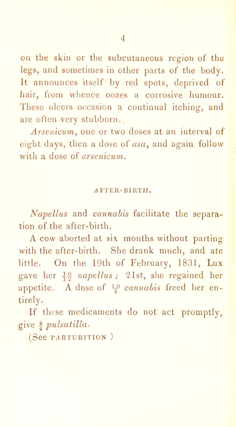on the skin or the subcutaneous region of the legs, and sometimes in other parts of the body. It announces itself by red spots, deprived of hair, from whence oozes a corrosive humour. These ulcers occasion a continual itching, and are often very stubborn., Arsenicum, one or two doses at an interval of eight days, then a dose of asa, and again follow with a dose of arsenicum. AFTER-BIRTH. Napellus and cannabis facilitate the separa- tion of the after-birth. A cow aborted at six months without parting with the after-birth. She drank much, and ate little. On the 19th of February, 1831, Lux gave her napellus; 21st, she regained her appetite. A dose of ]T° cannabis freed her en- tirely. If these medicaments do not act promptly, give 4 pulsatilla. (See parturition )