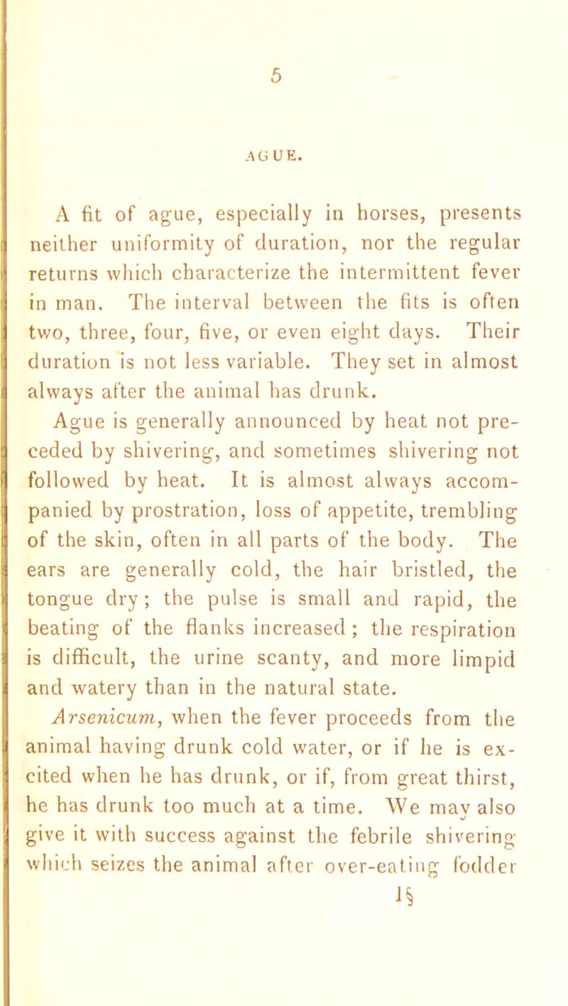 AGUE. A fit of ague, especially in horses, presents neither uniformity of duration, nor the regular returns which characterize the intermittent fever in man. The interval between the fits is often two, three, four, five, or even eight days. Their duration is not less variable. They set in almost always after the animal has drunk. Ague is generally announced by heat not pre- ceded by shivering, and sometimes shivering not followed by heat. It is almost always accom- panied by prostration, loss of appetite, trembling of the skin, often in all parts of the body. The ears are generally cold, the hair bristled, the tongue dry; the pulse is small and rapid, the beating of the flanks increased ; the respiration is difficult, the urine scanty, and more limpid and watery than in the natural state. Arsenicum, when the fever proceeds from the animal having drunk cold water, or if he is ex- cited when he has drunk, or if, from great thirst, he has drunk too much at a time. We may also give it with success against the febrile shivering which seizes the animal after over-eating fodder 1§