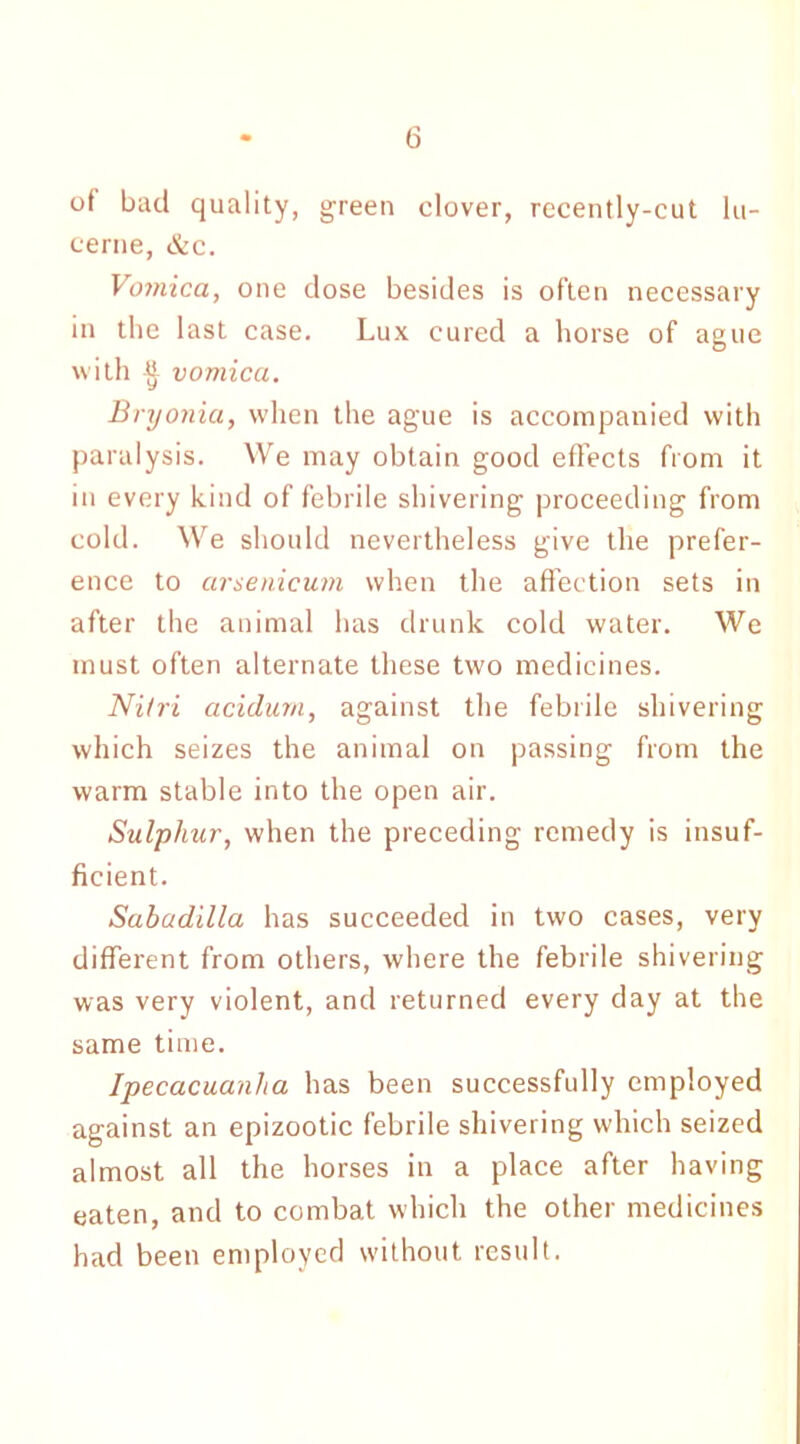 of bad quality, green clover, recently-cut lu- cerne, &c. Vomica, one dose besides is often necessary in the last case. Lux cured a horse of ague with ■§- vomica. Bryonia, when the ague is accompanied with paralysis. We may obtain good effects from it in every kind of febrile shivering proceeding from cold. We should nevertheless give the prefer- ence to cirsenicum when the affection sets in after the animal has drunk cold water. We must often alternate these two medicines. Nilri acidum, against the febrile shivering which seizes the animal on passing from the warm stable into the open air. Sulphur, when the preceding remedy is insuf- ficient. Sabadilla has succeeded in two cases, very different from others, where the febrile shivering was very violent, and returned every day at the same time. Ipecacuanha has been successfully employed against an epizootic febrile shivering which seized almost all the horses in a place after having eaten, and to combat which the other medicines had been employed without result.