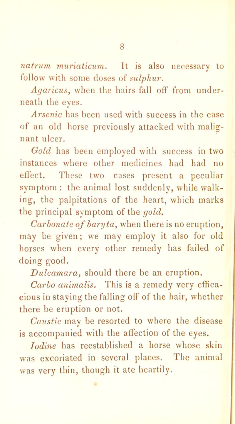 s natrum muriaticum. It is also necessary to follow with some doses o(sulphur. Agaricus, when the hairs fall off from under- neath the eyes. Arsenic has been used with success in the case of an old horse previously attacked with malig- nant ulcer. Gold has been employed with success in two instances where other medicines had had no effect. These two cases present a peculiar symptom : the animal lost suddenly, while walk- ing, the palpitations of the heart, which marks the principal symptom of the gold. Carbonate of baryta, when there is no eruption, may be given; we may employ it also for old horses when every other remedy has failed of doing good. Dulcamara, should there be an eruption. Carbo animalis. This is a remedy very effica- cious in staying the falling off of the hair, whether there be eruption or not. Caustic may be resorted to where the disease is accompanied with the affection of the eyes. Iodine has reestablished a horse whose skin was excoriated in several places. The animal was very thin, though it ate heartily.