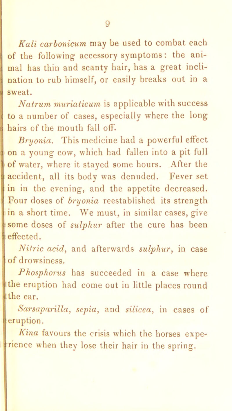 Kali carbonicum may be used to combat each of the following accessory symptoms: the ani- mal has thin and scanty hair, has a great incli- nation to rub himself, or easily breaks out in a sweat. Natrum muriaticum is applicable with success to a number of cases, especially where the long hairs of the mouth fall off. Bryonia. This medicine had a powerful effect on a young cow, which had fallen into a pit full of water, where it stayed some hours. After the accident, all its body was denuded. Fever set in in the evening, and the appetite decreased. Four doses of bryonia reestablished its strength in a short time. We must, in similar cases, give some doses of sulphur after the cure has been effected. Nitric acid, and afterwards sulphur, in case of drowsiness. Phosphorus has succeeded in a case where the eruption had come out in little places round the ear. Sarsaparilla, sepia, and silicea, in cases of eruption. Kina favours the crisis which the horses expe- rience when they lose their hair in the spring.