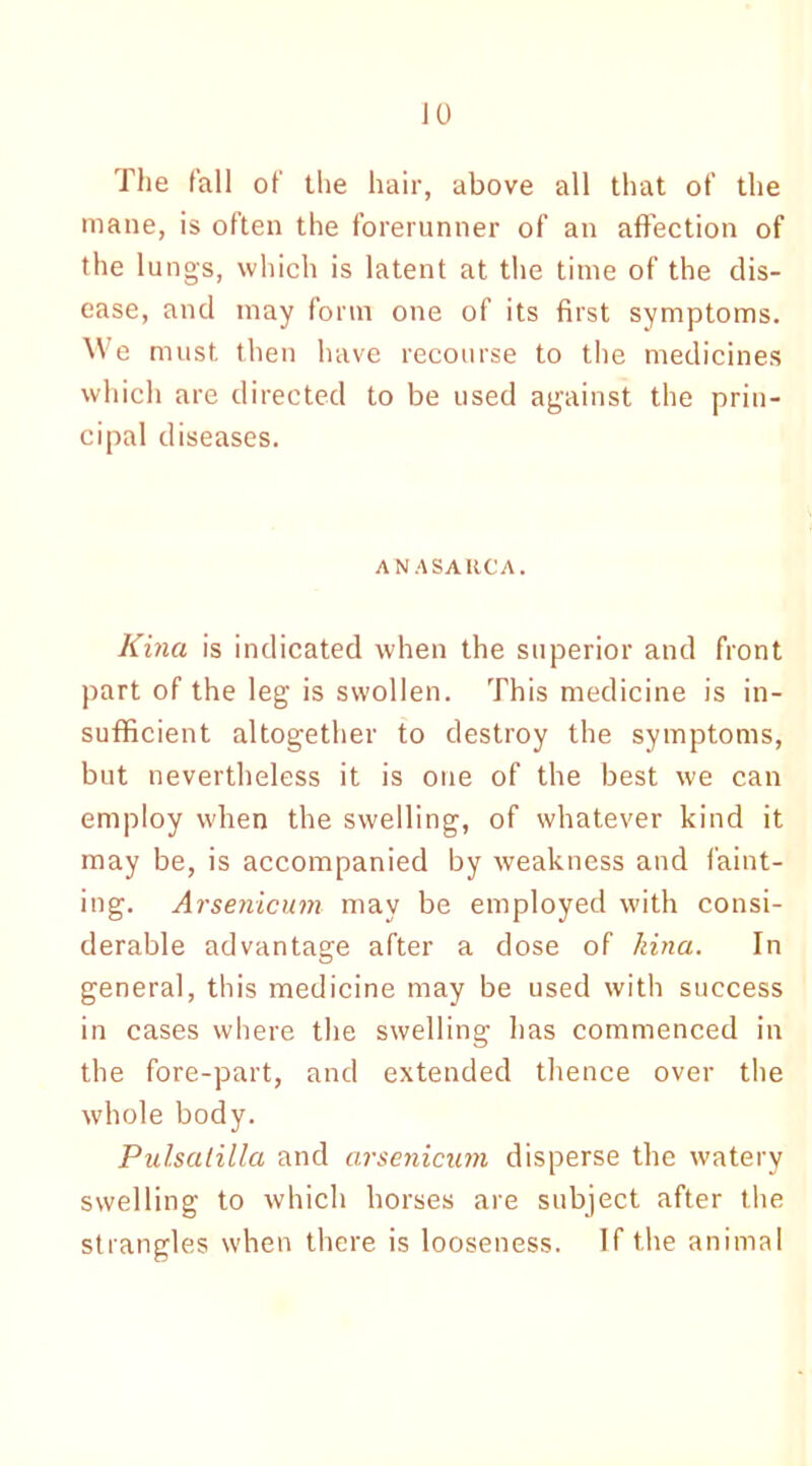 The fall of the hair, above all that of the mane, is often the forerunner of an affection of the lungs, which is latent at the time of the dis- ease, and may form one of its first symptoms. We must, then have recourse to the medicines which are directed to be used against the prin- cipal diseases. ANASARCA. Kina is indicated when the superior and front part of the leg is swollen. This medicine is in- sufficient altogether to destroy the symptoms, but nevertheless it is one of the best we can employ when the swelling, of whatever kind it may be, is accompanied by weakness and faint- ing. Arsenicum may be employed with consi- derable advantage after a dose of kina. In general, this medicine may be used with success in cases where the swelling has commenced in the fore-part, and extended thence over the whole body. Pulsatilla and arsenicum disperse the watery swelling to which horses are subject after the strangles when there is looseness. If the animal