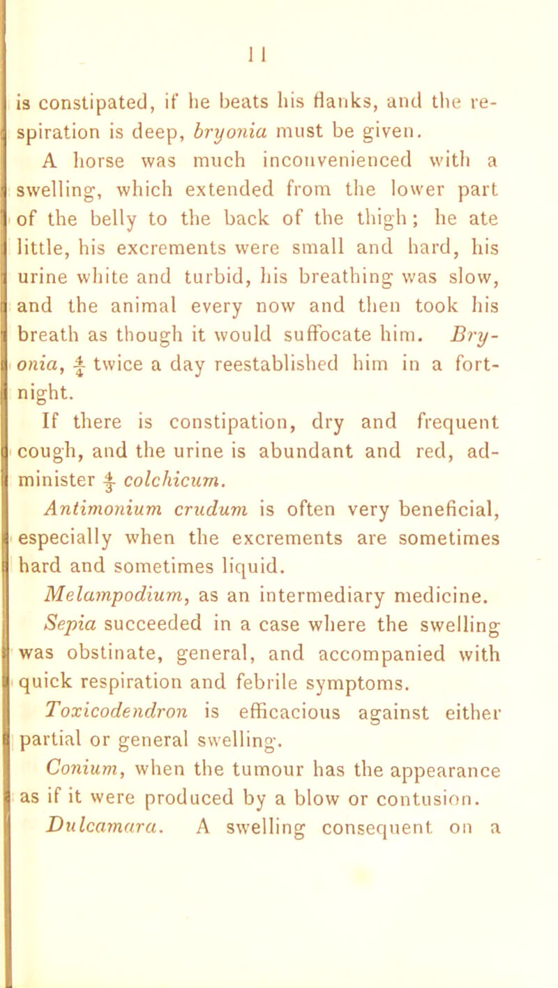 is constipated, if he beats his flanks, and the re- spiration is deep, bryonia must be given. A horse was much inconvenienced with a swelling, which extended from the lower part of the belly to the back of the thigh; he ate little, his excrements were small and hard, his urine white and turbid, his breathing was slow, and the animal every now and then took his breath as though it would suffocate him. Bry- onia, A twice a day reestablished him in a fort- night. If there is constipation, dry and frequent cough, and the urine is abundant and red, ad- minister £ colchicum. Antimonium crudum is often very beneficial, especially when the excrements are sometimes hard and sometimes liquid. Melampodium, as an intermediary medicine. Sepia succeeded in a case where the swelling was obstinate, general, and accompanied with quick respiration and febrile symptoms. Toxicodendron is efficacious against either partial or general swelling. Conium, when the tumour has the appearance as if it were produced by a blow or contusion. Dulcamara. A swelling consequent on a