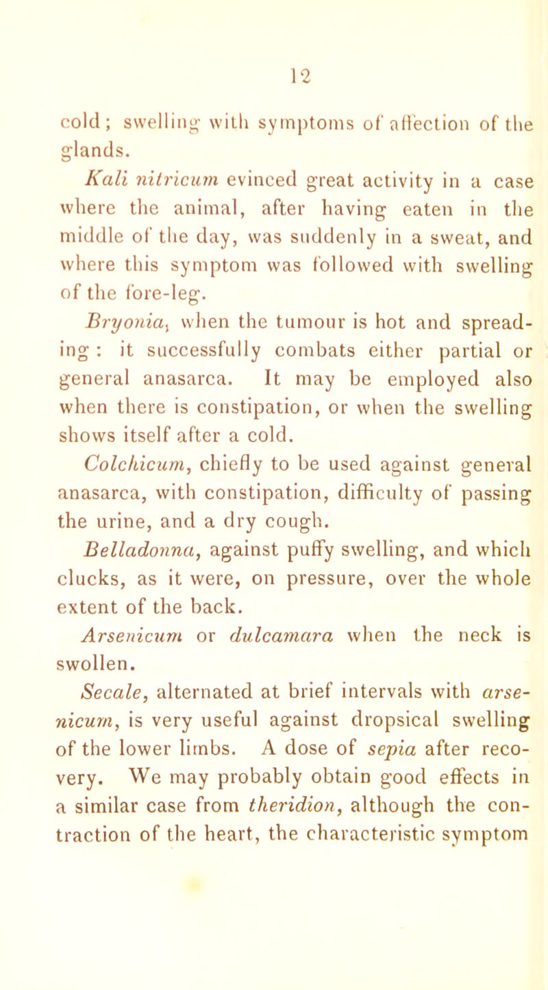 cold; swelling with symptoms of affection of the glands. Kali nitricum evinced great activity in a case where the animal, after having eaten in the middle of the day, was suddenly in a sweat, and where this symptom was followed with swelling of the fore-leg. Bryonia, when the tumour is hot and spread- ing : it successfully combats either partial or general anasarca. It may be employed also when there is constipation, or when the swelling shows itself after a cold. Colchicum, chiefly to be used against general anasarca, with constipation, difficulty of passing the urine, and a dry cough. Belladonna, against puffy swelling, and which clucks, as it were, on pressure, over the whole extent of the back. Arsenicum or dulcamara when the neck is swollen. Secale, alternated at brief intervals with arse- nicurn, is very useful against dropsical swelling of the lower limbs. A dose of sepia after reco- very. We may probably obtain good effects in a similar case from theridion, although the con- traction of the heart, the characteristic symptom