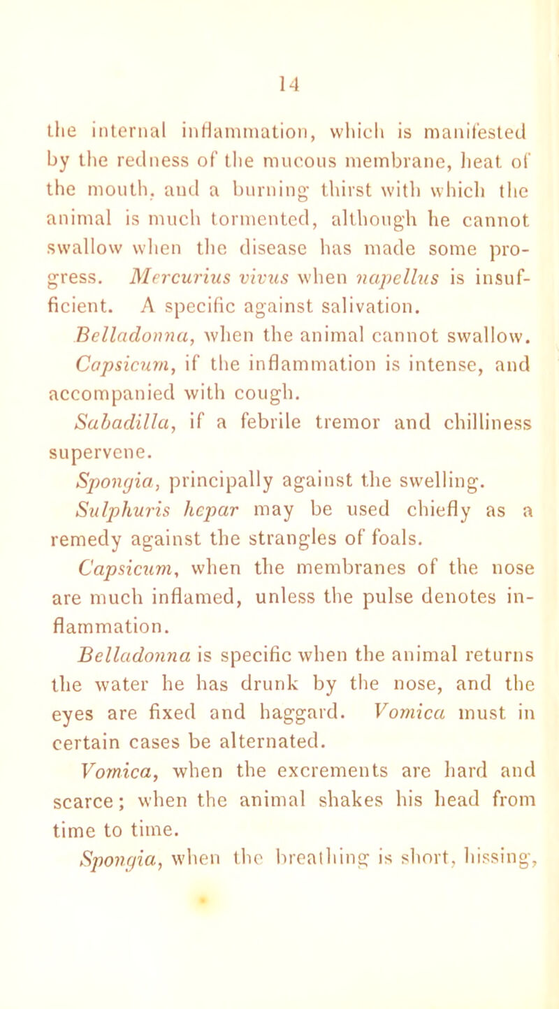 the internal inflammation, which is manifested by the redness of the mucous membrane, heat of the mouth, aud a burning thirst with which the animal is much tormented, although he cannot swallow when the disease has made some pro- gress. Mercurius virus when napellus is insuf- ficient. A specific against salivation. Belladonna, when the animal cannot swallow. Capsicum, if the inflammation is intense, and accompanied with cough. Sabadilla, if a febrile tremor and chilliness supervene. Spongia, principally against the swelling. Sulphuris hcpar may be used chiefly as a remedy against the strangles of foals. Capsicum, when the membranes of the nose are much inflamed, unless the pulse denotes in- flammation. Belladonna is specific when the animal returns the water he has drunk by the nose, and the eyes are fixed and haggard. Vomica must in certain cases be alternated. Vomica, when the excrements are hard and scarce; when the animal shakes his head from time to time. Spongia, when the breathing is short, hissing,