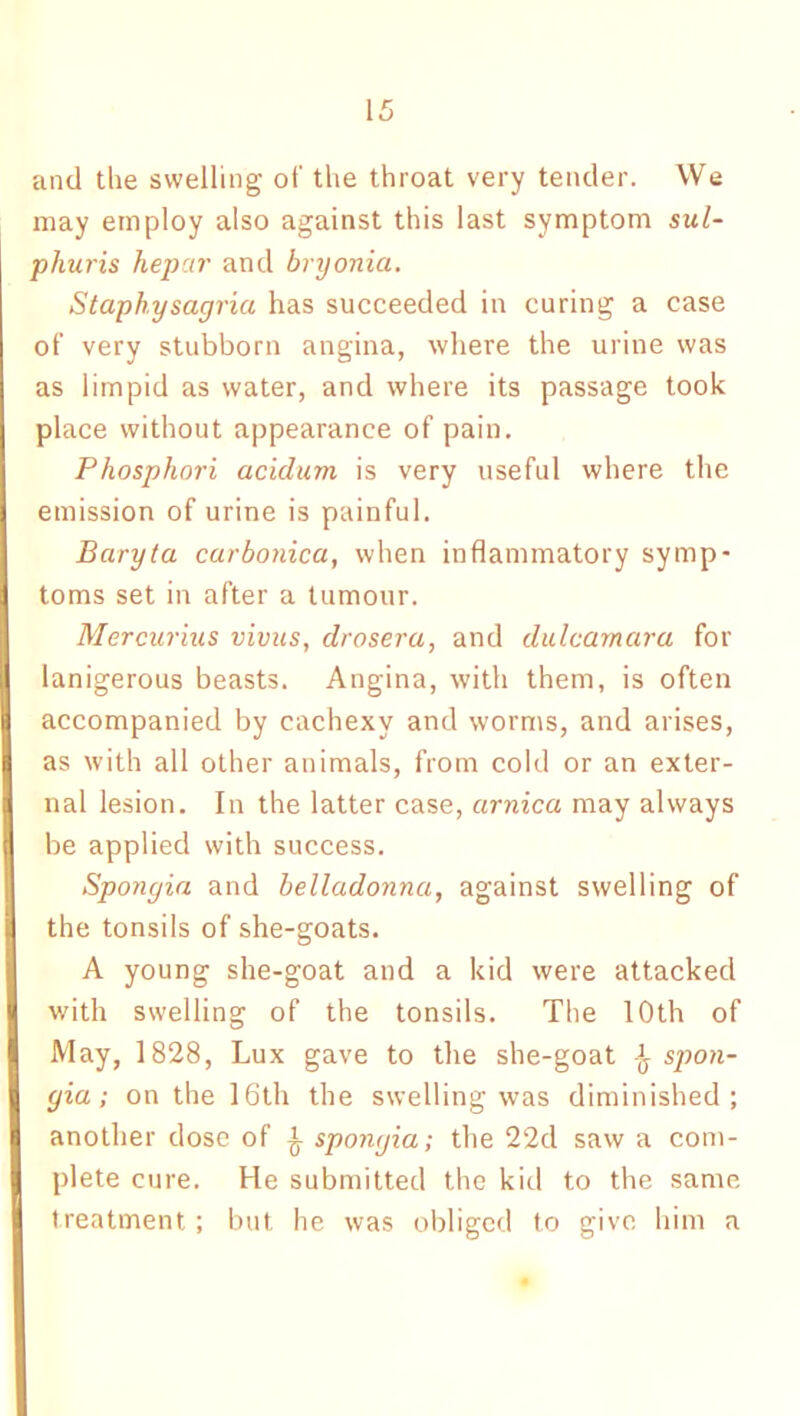 and the swelling of the throat very tender. We may employ also against this last symptom sul- phuris hepar and bryonia. Staphysagria has succeeded in curing a case of very stubborn angina, where the urine was as limpid as water, and where its passage took place without appearance of pain. Pliosphori acidurn is very useful where the emission of urine is painful. Baryta carbonica, when inflammatory symp- toms set in after a tumour. Mercurius vivas, drosera, and dulcamara for lanigerous beasts. Angina, with them, is often accompanied by cachexy and worms, and arises, as with all other animals, from cold or an exter- nal lesion. In the latter case, arnica may always be applied with success. Spongia and belladonna, against swelling of the tonsils of she-goats. A young she-goat and a kid were attacked with swelling of the tonsils. The 10th of May, 1828, Lux gave to the she-goat spon- gia; on the 16th the swelling was diminished; another dose of £ spongia; the 22d saw a com- plete cure. He submitted the kid to the same treatment ; but he was obliged to give him a