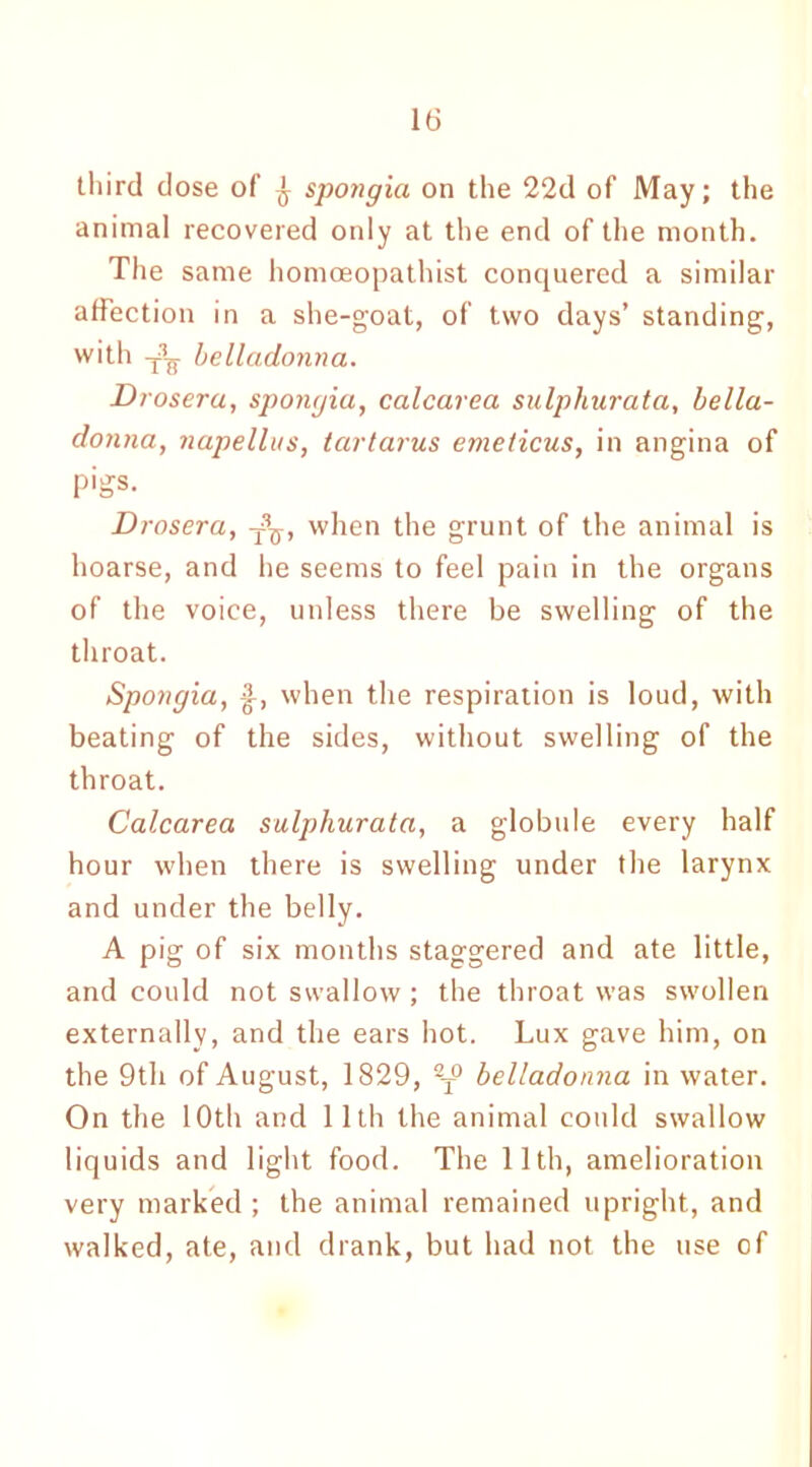 third dose of ^ spongia on the 22d of May; the animal recovered only at the end of the month. The same homoeopathist conquered a similar affection in a she-goat, of two days’ standing, with J-g. belladonna. Drosera, spongia, calcarea sulphurata, bella- donna, napellus, tartarus emeticus, in angina of pigs. Drosera, ^, when the grunt of the animal is hoarse, and he seems to feel pain in the organs of the voice, unless there be swelling of the throat. Spongia, when the respiration is loud, with beating of the sides, without swelling of the throat. Calcarea sulphurata, a globule every half hour when there is swelling under the larynx and under the belly. A pig of six months staggered and ate little, and could not swallow ; the throat was swollen externally, and the ears hot. Lux gave him, on the 9th of August, 1829, 2T° belladonna in water. On the 10th and 11th the animal could swallow liquids and light food. The 11th, amelioration very marked; the animal remained upright, and walked, ate, and drank, but had not the use of