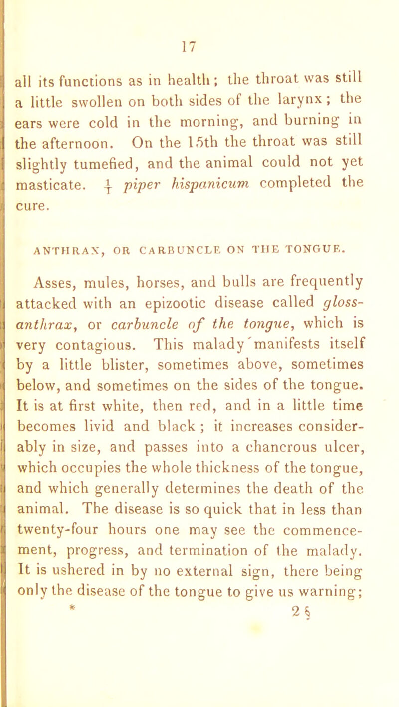 all its functions as in health; the throat was still a little swollen on both sides of the larynx ; the ears were cold in the morning, and burning in the afternoon. On the 15th the throat was still slightly tumefied, and the animal could not yet masticate. ^ piper hispanicum completed the cure. ANTHRAX, OR CARBUNCLE ON THE TONGUE. Asses, mules, horses, and bulls are frecpiently attacked with an epizootic disease called gloss- anthrax, or carbuncle of the tongue, which is very contagious. This malady manifests itself by a little blister, sometimes above, sometimes below, and sometimes on the sides of the tongue. It is at first white, then red, and in a little time becomes livid and black ; it increases consider- ably in size, and passes into a chanerous ulcer, which occupies the whole thickness of the tongue, and which generally determines the death of the animal. The disease is so quick that in less than twenty-four hours one may see the commence- ment, progress, and termination of the malady. It is ushered in by no external sign, there being only the disease of the tongue to give us warning;