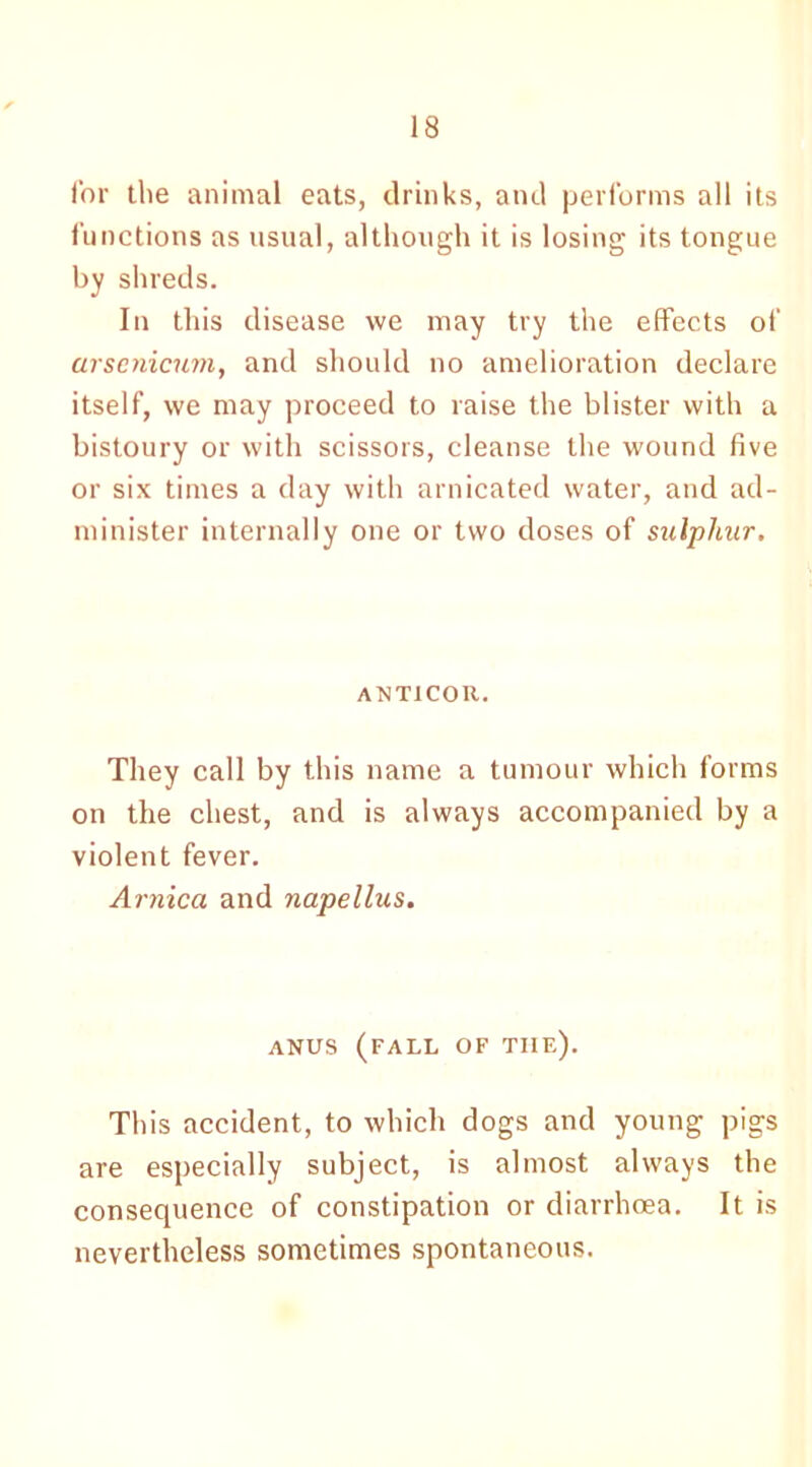 for the animal eats, drinks, and performs all its functions as usual, although it is losing its tongue by shreds. In this disease we may try the effects of arsenicum, and should no amelioration declare itself, we may proceed to raise the blister with a bistoury or with scissors, cleanse the wound five or six times a day with arnicated water, and ad- minister internally one or two doses of sulphur. ANT1COR. They call by this name a tumour which forms on the chest, and is always accompanied by a violent fever. Arnica and napellus. ANUS (FALL OF THE). This accident, to which dogs and young pigs are especially subject, is almost always the consequence of constipation or diarrhoea. It is nevertheless sometimes spontaneous.