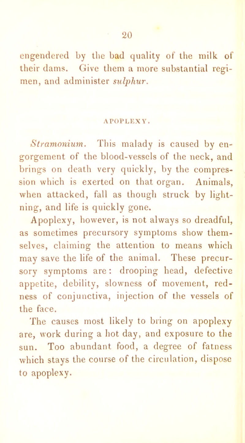 engendered by the bad quality of the milk of their dams. Give them a more substantial regi- men, and administer sulphur. APOPLEXY. Stramonium. This malady is caused by en- gorgement of the blood-vessels of the neck, and brings on death very quickly, by the compres- sion which is exerted on that organ. Animals, when attacked, fall as though struck by light- ning, and life is quickly gone. Apoplexy, however, is not always so dreadful, as sometimes precursory symptoms show them- selves, claiming the attention to means which may save the life of the animal. These precur- sory symptoms are: drooping head, defective appetite, debility, slowness of movement, red- ness of conjunctiva, injection of the vessels of the face. The causes most likely to bring on apoplexy are, work during a hot day, and exposure to the sun. Too abundant food, a degree of fatness which stays the course of the circulation, dispose to apoplexy.