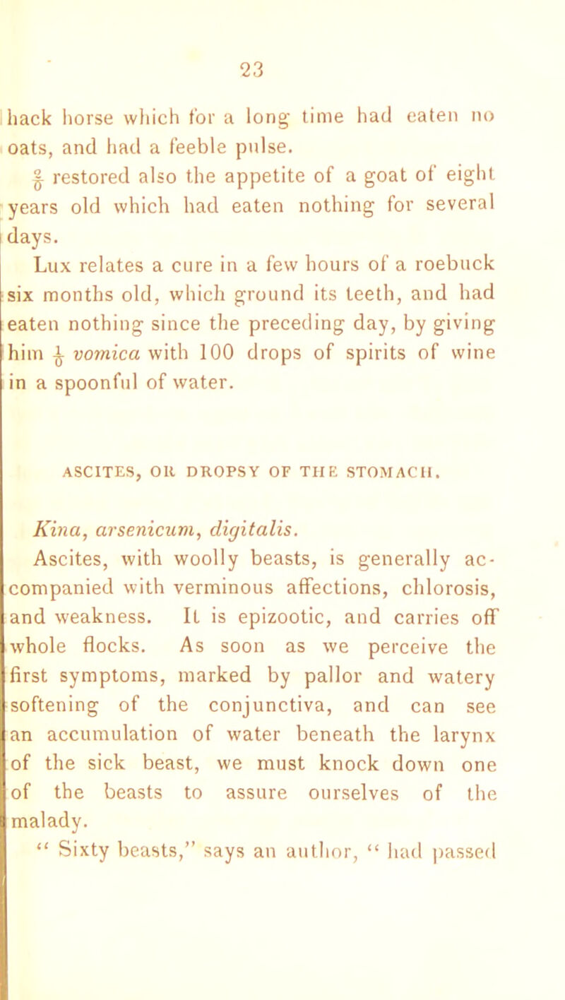hack horse which for a long time had eaten no oats, and had a feeble pulse. § restored also the appetite of a goat of eight years old which had eaten nothing for several i days. Lux relates a cure in a few hours of a roebuck six months old, which ground its teeth, and had eaten nothing since the preceding day, by giving him £ vomica with 100 drops of spirits of wine in a spoonful of water. ASCITES, OR DROPSY OF THE STOMACH. Kina, arsenicum, digitalis. Ascites, with woolly beasts, is generally ac- companied with verminous affections, chlorosis, and weakness. It is epizootic, and carries off whole flocks. As soon as we perceive the first symptoms, marked by pallor and watery softening of the conjunctiva, and can see an accumulation of water beneath the larynx of the sick beast, we must knock down one of the beasts to assure ourselves of the malady. “ Sixty beasts,” says an author, “ had passed