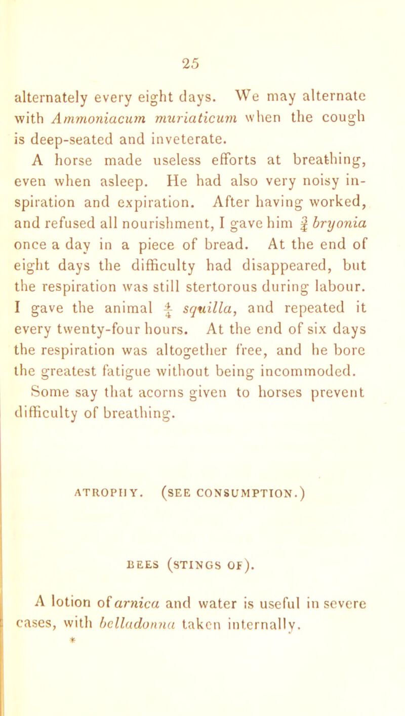 alternately every eight clays. We may alternate with Ammoniacum muriaticum when the cough is deep-seated and inveterate. A horse made useless efforts at breathing, even when asleep. He had also very noisy in- spiration and expiration. After having worked, and refused all nourishment, I gave him f bryonia once a day in a piece of bread. At the end of eight days the difficulty had disappeared, but the respiration was still stertorous during labour. I gave the animal ± sqtiilla, and repeated it every twenty-four hours. At the end of six days the respiration was altogether free, and he bore the greatest fatigue without being incommoded. Some say that acorns given to horses prevent difficulty of breathing. atrophy, (see consumption.) BEES (STINGS of). A lotion of arnica and water is useful in severe cases, with belladonna taken internally. *