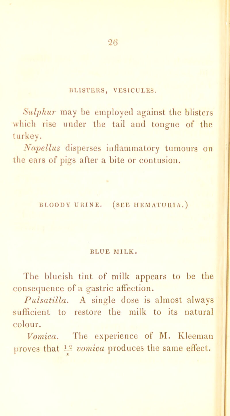 BLISTERS, VESICULES. Sulphur may be employed against the blisters which rise under the tail and tongue of the turkey. Napellus disperses inflammatory tumours on the ears of pigs after a bite or contusion. BLOODY UUINE. (SEE HEMATURIA.) BLUE MILK. The blueish tint of milk appears to be the consequence of a gastric affection. Pulsatilla. A single dose is almost always sufficient to restore the milk to its natural colour. Vomica. The experience of M. Kleeman proves that L5 vomica produces the same effect.