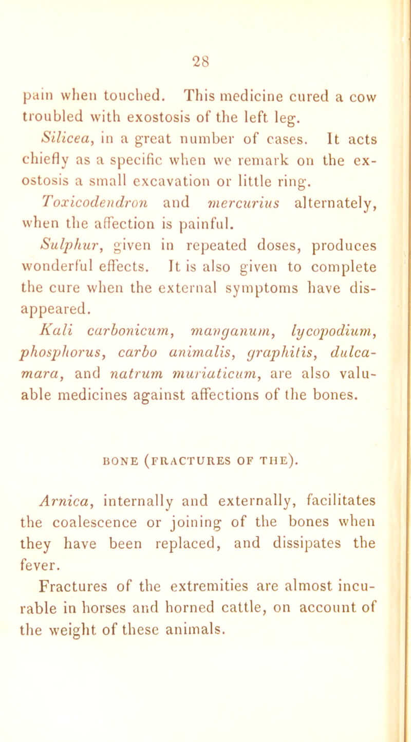 pain when touched. This medicine cured a cow troubled with exostosis of the left leg. Silicea, in a great number of cases. It acts chiefly as a specific when we remark on the ex- ostosis a small excavation or little ring. Toxicodendron and mercurius alternately, when the affection is painful. Sulphur, given in repeated doses, produces wonderful effects. It is also given to complete the cure when the external symptoms have dis- appeared. Kali carbonicum, mavganum, lycopodium, phosphorus, carbo unimalis, graphitis, dulca- mara, and natrum muriuticum, are also valu- able medicines against affections of the bones. BONE (FRACTURES OF THE). Arnica, internally and externally, facilitates the coalescence or joining of the bones when they have been replaced, and dissipates the fever. Fractures of the extremities are almost incu- rable in horses and horned cattle, on account of the weight of these animals.