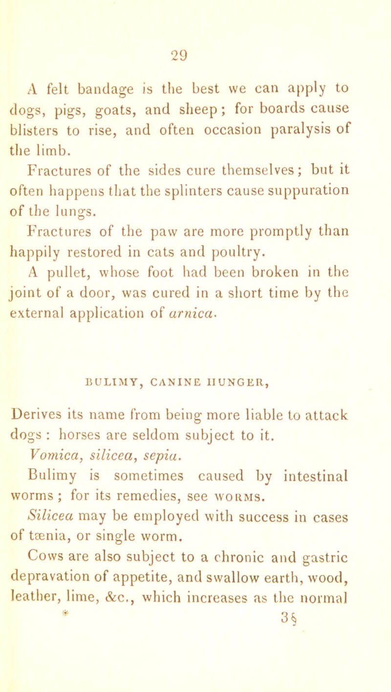 A felt bandage is the best we can apply to dogs, pigs, goats, and sheep ; for boards cause blisters to rise, and often occasion paralysis of the limb. Fractures of the sides cure themselves; but it often happens that the splinters cause suppuration of the lungs. Fractures of the paw are more promptly than happily restored in cats and poultry. A pullet, whose foot had been broken in the joint of a door, was cured in a short time by the external application of arnica- BULIMY, CANINE HUNGER, Derives its name from being more liable to attack dogs : horses are seldom subject to it. Vomica, silicea, sepia. Bulimy is sometimes caused by intestinal worms; for its remedies, see worms. Silicea may be employed with success in cases of trenia, or single worm. Cows are also subject to a chronic and gastric depravation of appetite, and swallow earth, wood, leather, lime, &c., which increases as the normal