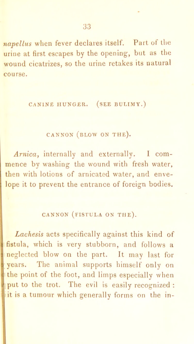 napellus when fever declares itself. Part of the urine at first escapes by the opening, but as the wound cicatrizes, so the urine retakes its natural course. CANINE HUNGER. (SEE BULIMY.) CANNON (BLOW ON THE). Arnica, internally and externally. I com- mence by washing the wound with fresh water, then with lotions of arnicated water, and enve- lope it to prevent the entrance of foreign bodies. CANNON (FISTULA ON THE). Lachesis acts specifically against this kind of fistula, which is very stubborn, and follows a neglected blow on the part. It may last for years. The animal supports himself only on the point of the foot, and limps especially when put to the trot. The evil is easily recognized : it is a tumour which generally forms on the in-