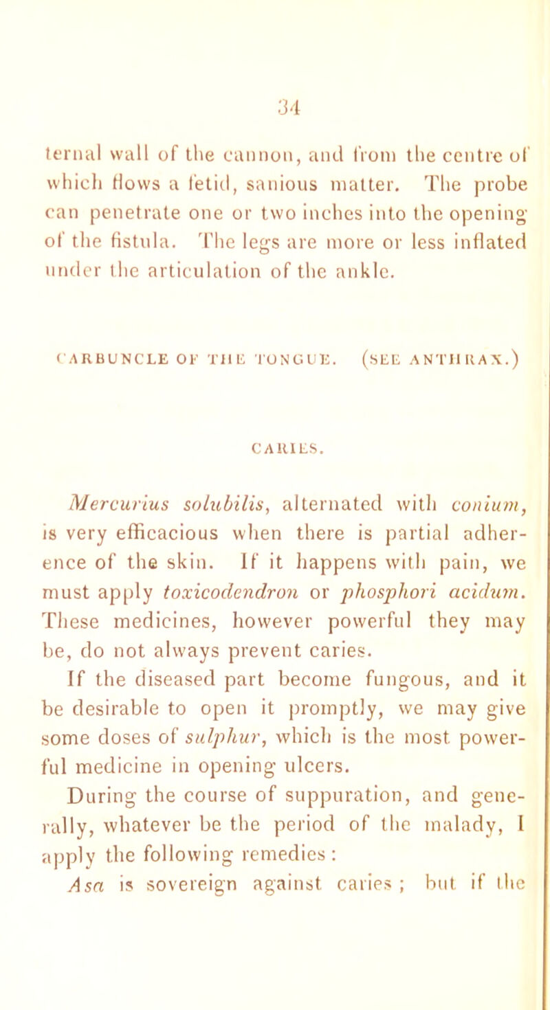 ternal wall of the cannon, and from the centre of which Hows a fetid, sanious matter. The probe can penetrate one or two inches into the opening of the fistula. The legs are more or less inflated under the articulation of the ankle. CARBUNCLE OE TilE TONGUE. (SEE ANTHRAX.) CARIES. Mercurius solubilis, alternated with conium, is very efficacious when there is partial adher- ence of the skin. If it happens with pain, we must apply toxicodendron or phosphori acidum. These medicines, however powerful they may be, do not always prevent caries. If the diseased part become fungous, and it be desirable to open it promptly, we may give some doses of sulphur, which is the most, power- ful medicine in opening ulcers. During the course of suppuration, and gene- rally, whatever be the period of the malady, I apply the following remedies: Asa is sovereign against caries ; but if the