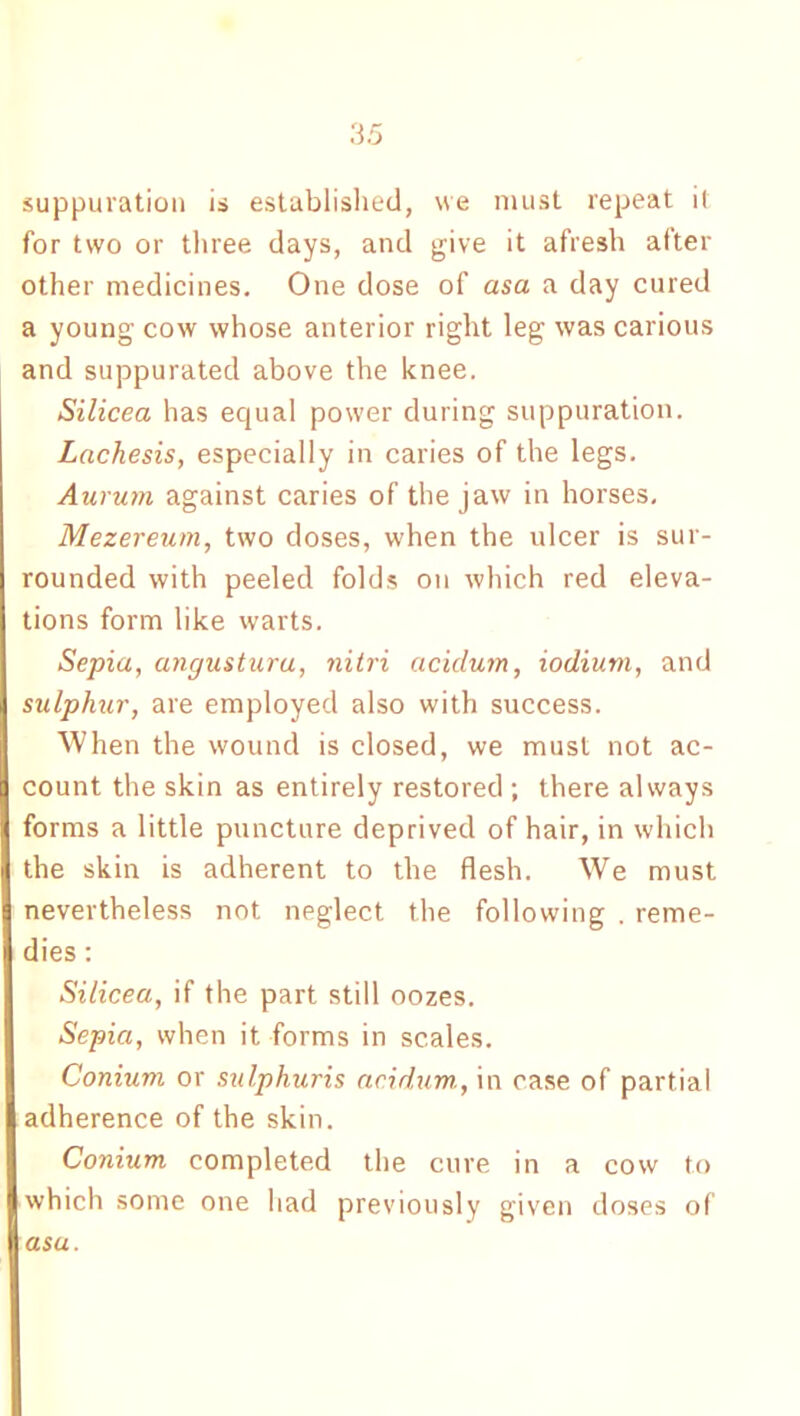 suppuration is established, we must repeat it for two or three days, and give it afresh after other medicines. One dose of asa a day cured a young cow whose anterior right leg was carious and suppurated above the knee. Silicea has equal power during suppuration. Lnchesis, especially in caries of the legs. Aurum against caries of the jaw in horses. Mezereum, two doses, when the ulcer is sur- rounded with peeled folds on which red eleva- tions form like warts. Sepia, angustura, nitri acidum, iodium, and sulphur, are employed also with success. When the wound is closed, we must not ac- count the skin as entirely restored ; there always forms a little puncture deprived of hair, in which the skin is adherent to the flesh. We must nevertheless not neglect the following . reme- dies : Silicea, if the part still oozes. Sepia, when it forms in scales. Conium or sulphuris acidum,, in case of partial adherence of the skin. Conium completed the cure in a cow to which some one had previously given doses of asa.