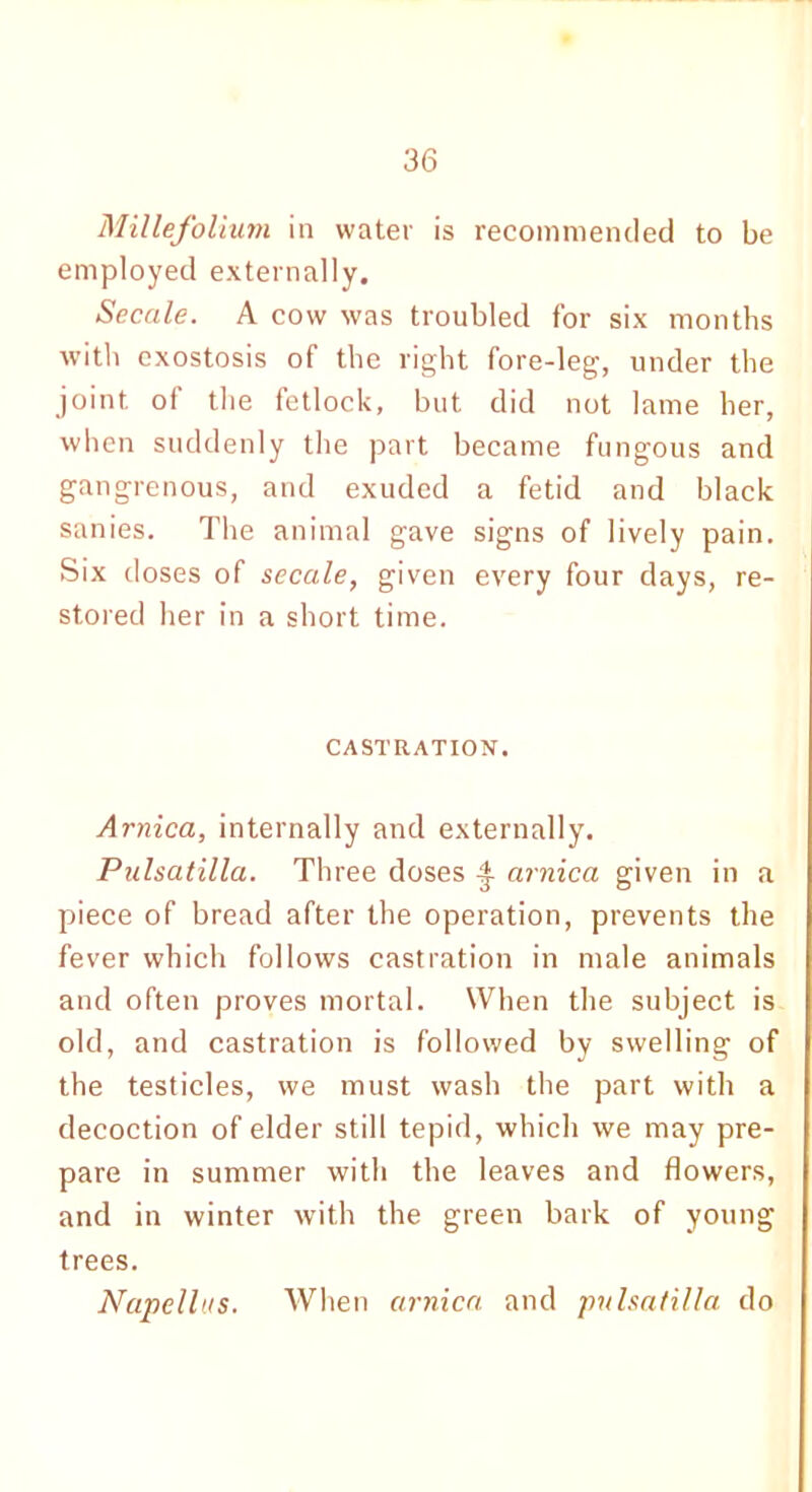 Millefolium in water is recommended to be employed externally. Secale. A cow was troubled for six months with exostosis of the right fore-leg, under the joint oi the fetlock, but did not lame her, when suddenly the part became fungous and gangrenous, and exuded a fetid and black sanies. The animal gave signs of lively pain. Six doses of secale, given every four days, re- stored her in a short time. CASTRATION. Arnica, internally and externally. Pulsatilla. Three doses £ arnica given in a piece of bread after the operation, prevents the fever which follows castration in male animals and often proves mortal. When the subject is old, and castration is followed by swelling of the testicles, we must wash the part with a decoction of elder still tepid, which we may pre- pare in summer with the leaves and flowers, and in winter with the green bark of young trees. Napellus. When arnica and pnlsatilla do