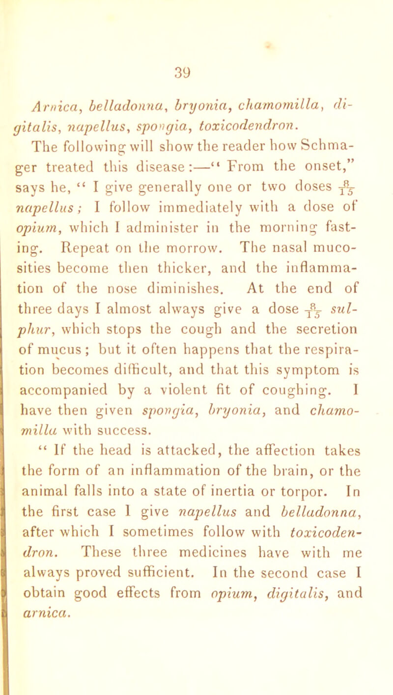 Arnica, belladonna, bryonia, chamomilla, di- gitalis, napellus, spongia, toxicodendron. The following will show the reader how Schma- ger treated this disease:—“From the onset,” says he, “ I give generally one or two doses napellus; I follow immediately with a dose of opium, which I administer in the morning fast- ing. Repeat on the morrow. The nasal muco- sities become then thicker, and the inflamma- tion of the nose diminishes. At the end of three days I almost always give a dose T8^ sul- phur, which stops the cough and the secretion of mucus ; but it often happens that the respira- tion becomes difficult, and that this symptom is accompanied by a violent fit of coughing. I have then given spongia, bryonia, and chamo- milla with success. “ If the head is attacked, the affection takes the form of an inflammation of the brain, or the animal falls into a state of inertia or torpor. In the first case 1 give napellus and belladonna, after which I sometimes follow with toxicoden- dron. These three medicines have with me always proved sufficient. In the second case I obtain good effects from opium, digitalis, and arnica.