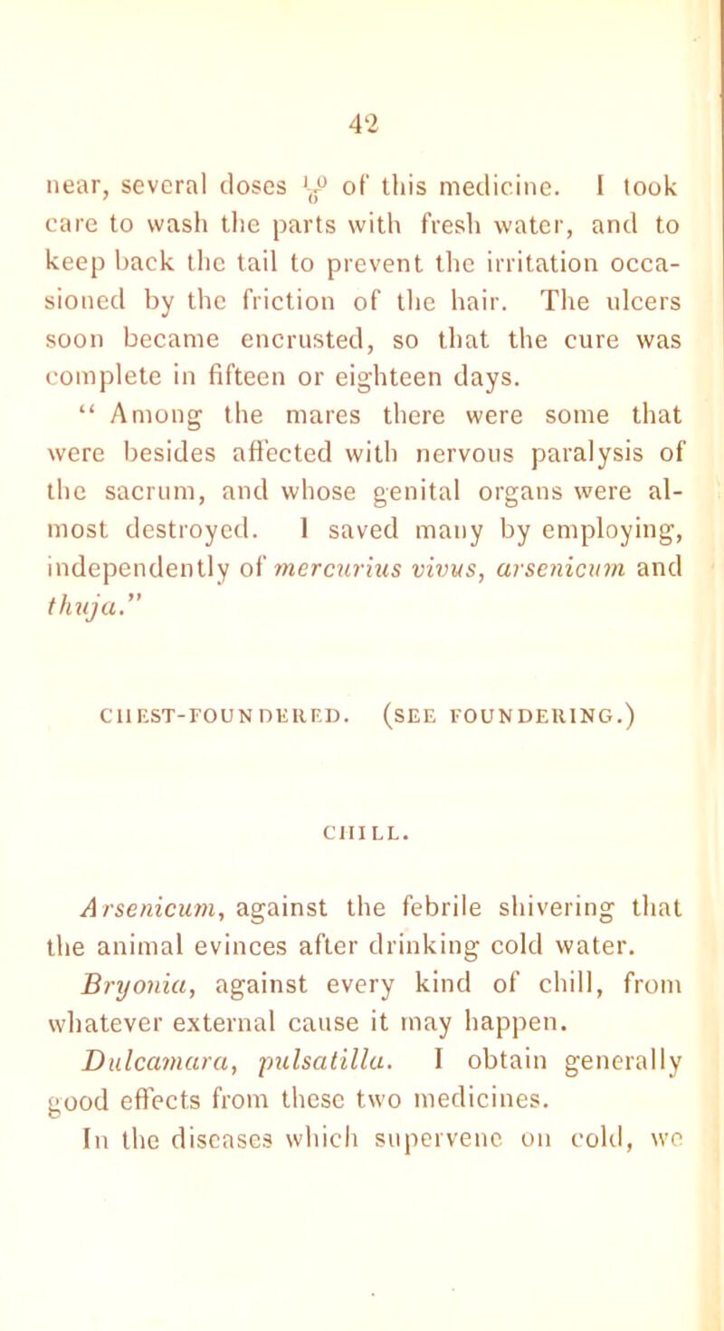 near, several closes ol' this medicine. I took care to wash the parts with fresh water, and to keep back the tail to prevent the irritation occa- sioned by the friction of the hair. The ulcers soon became encrusted, so that the cure was complete in fifteen or eighteen days. “ Among the mares there were some that were besides affected with nervous paralysis of the sacrum, and whose genital organs were al- most destroyed. 1 saved many by employing, independently of mercurius vivus, arsenicum and thuja. CHEST-FOUNDERED. (SEE FOUNDERING.) CHILL. Arsenicum, against the febrile shivering that the animal evinces after drinking cold water. Bryonia, against every kind of chill, from whatever external cause it may happen. Dulcamara, pulsatillu. I obtain generally good effects from these two medicines. In the diseases which supervene on cold, we