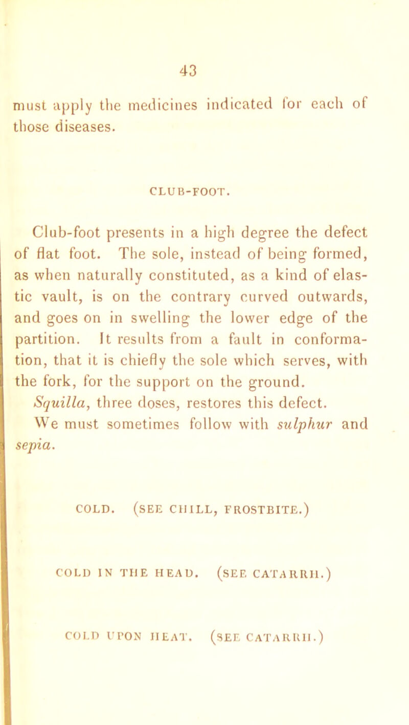 must apply the medicines indicated lor each of those diseases. CLUB-FOOT. Club-foot presents in a high degree the defect of flat foot. The sole, instead of being formed, as when naturally constituted, as a kind of elas- tic vault, is on the contrary curved outwards, and goes on in swelling the lower edge of the partition. It results from a fault in conforma- tion, that it is chiefly the sole which serves, with the fork, for the support on the ground. Squilla, three doses, restores this defect. We must sometimes follow with sulphur and sepia. COLD. (see CHILL, FROSTBITE.) COLD IN THE HEAD. (SEE CATARRH.) COLD UPON IIEAT. (SEE CATARRH.)
