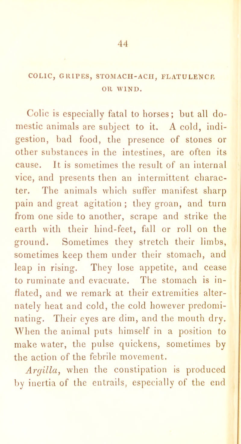 COLIC, GRIPES, STOMACH-ACPI, FLATULENCE OR WIND. Colic is especially fatal to horses; but all do- mestic animals are subject to it. A cold, indi- gestion, bad food, the presence of stones or other substances in the intestines, are often its cause. It is sometimes the result of an internal vice, and presents then an intermittent charac- ter. The animals which suffer manifest sharp pain and great agitation ; they groan, and turn from one side to another, scrape and strike the earth with their hind-feet, fall or roll on the ground. Sometimes they stretch their limbs, sometimes keep them under their stomach, and leap in rising. They lose appetite, and cease to ruminate and evacuate. The stomach is in- flated, and we remark at their extremities alter- nately heat and cold, the cold however predomi- nating. Their eyes are dim, and the mouth dry. When the animal puts himself in a position to make water, the pulse quickens, sometimes by the action of the febrile movement. Arcjilla, when the constipation is produced by inertia of the entrails, especially of the end