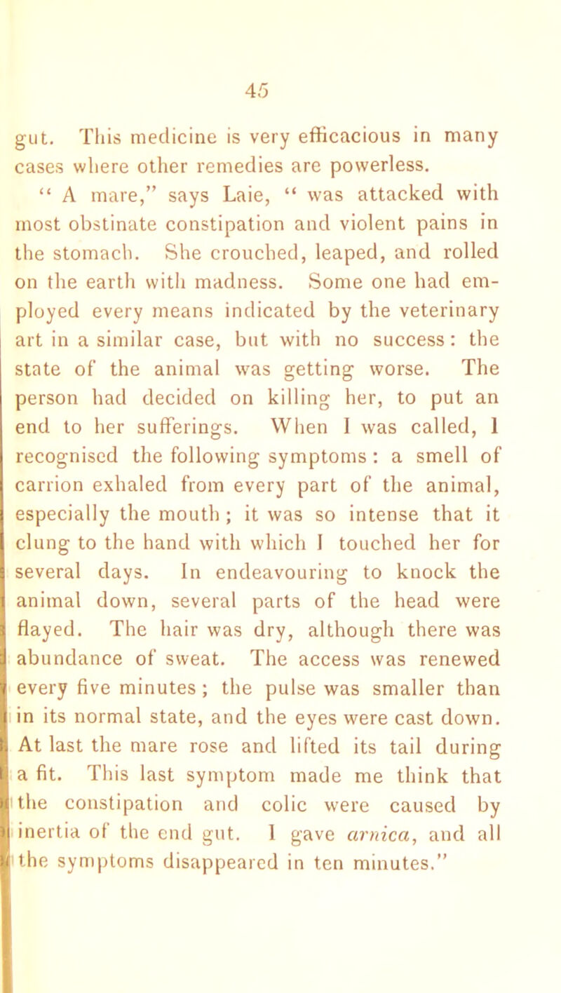 gut. This medicine is very efficacious in many cases where other remedies are powerless. “ A mare,” says Laie, “ was attacked with most obstinate constipation and violent pains in the stomach. She crouched, leaped, and rolled on the earth with madness. Some one had em- ployed every means indicated by the veterinary art in a similar case, but with no success: the state of the animal was getting worse. The person had decided on killing her, to put an end to her sufferings. When I was called, 1 recognised the following symptoms : a smell of carrion exhaled from every part of the animal, especially the mouth ; it was so intense that it clung to the hand with which I touched her for several days. In endeavouring to knock the animal down, several parts of the head were flayed. The hair was dry, although there was abundance of sweat. The access was renewed every five minutes; the pulse was smaller than in its normal state, and the eyes were cast down. At last the mare rose and lifted its tail during a fit. This last symptom made me think that i the constipation and colic were caused by inertia of the end gut. 1 gave arnica, and all the symptoms disappeared in ten minutes.”