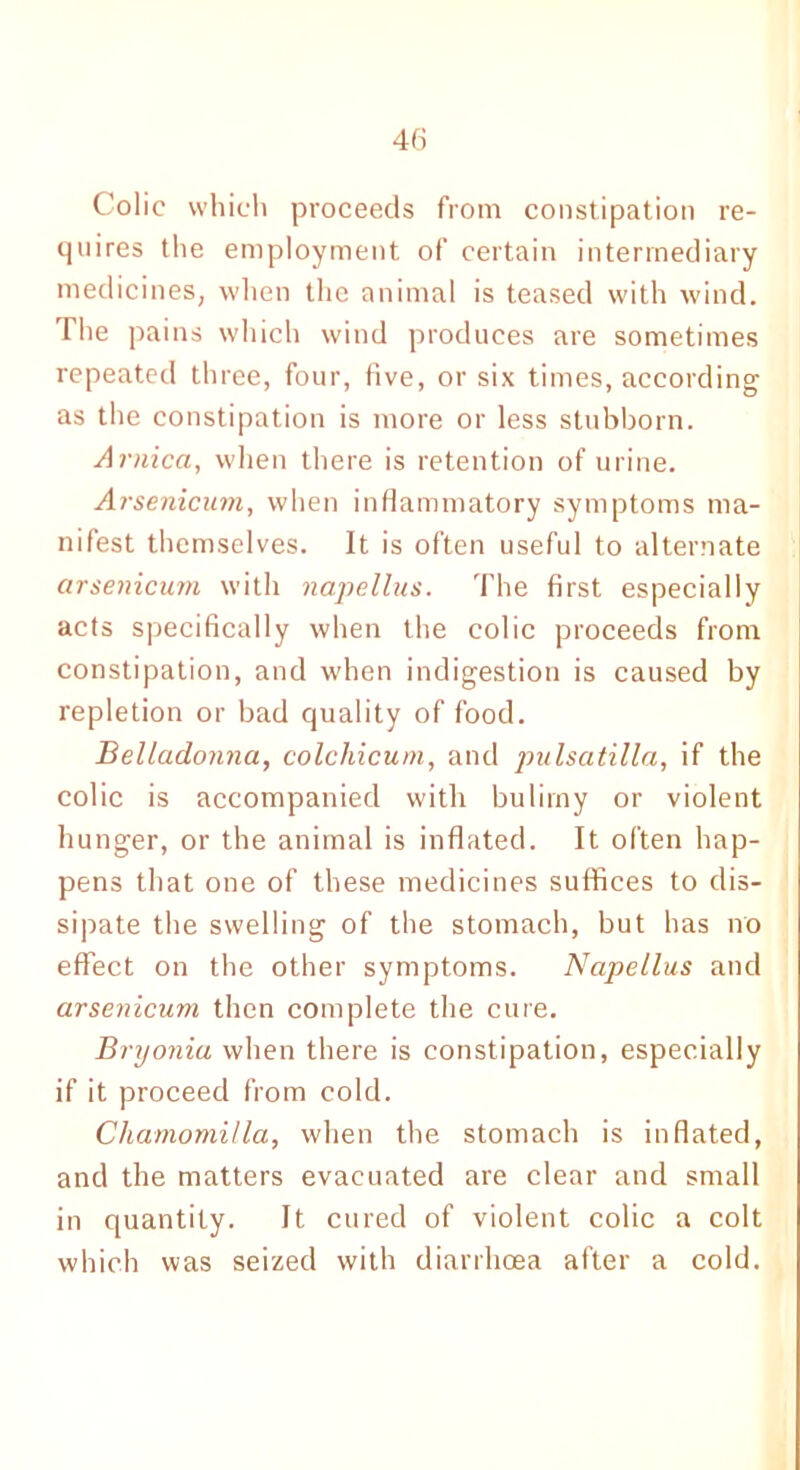 Colic which proceeds from constipation re- quires the employment of certain intermediary medicines, when the animal is teased with wind. The pains which wind produces are sometimes repeated three, four, five, or six times, according as the constipation is more or less stubborn. Arnica, when there is retention of urine. Arsenicum, when inflammatory symptoms ma- nifest themselves. It is often useful to alternate arsenicum with napellus. The first especially acts specifically when the colic proceeds from constipation, and when indigestion is caused by repletion or bad quality of food. Belladonna, colchicum, and pulsatilla, if the colic is accompanied with bulimy or violent hunger, or the animal is inflated. It often hap- pens that one of these medicines suffices to dis- sipate the swelling of the stomach, but has no effect on the other symptoms. Napellus and arsenicum then complete the cure. Bryonia when there is constipation, especially if it proceed from cold. Cliamomilla, when the stomach is inflated, and the matters evacuated are clear and small in quantity. It cured of violent colic a colt which was seized with diarrhoea after a cold.