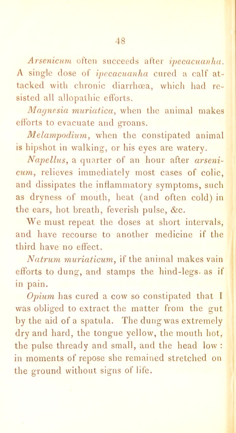 Arsenicum often succeeds after ipecacuanha. A single close of ipecacuanha cured a calf at- tacked with chronic diarrhoea, which had re- sisted all allopathic efforts. Magnesia muriatica, when the animal makes efforts to evacuate and groans. Melampodium, when the constipated animal is hipshot in walking, or his eyes are watery. Napellus, a quarter of an hour after arseni- cum, relieves immediately most cases of colic, and dissipates the inflammatory symptoms, such as dryness of mouth, heat (and often cold) in the ears, hot breath, feverish pulse, &c. We must repeat the doses at short intervals, and have recourse to another medicine if the third have no effect. Natrum muriaticum, if the animal makes vain efforts to dung, and stamps the hind-legs- as if in pain. Opium has cured a cow so constipated that I was obliged to extract the matter from the gut by the aid of a spatula. The dung was extremely dry and hard, the tongue yellow, the mouth hot, the pulse thready and small, and the head low : in moments of repose she remained stretched on the ground without signs of life.