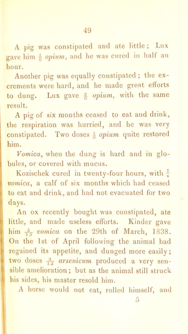 A pig was constipated and ate little ; Lux gave him § opium, and lie was cured in half an hour. Another pig was equally constipated ; the ex- crements were hard, and he made great efforts to dung. Lux gave % opium, with the same result. A pig of six months ceased to eat and drink, the respiration was hurried, and he was very constipated. Two doses ^ opium quite restored him. Vomica, when the dung is hard and in glo- bules, or covered with mucus. Kozischek cured in twenty-four hours, with \ vomica, a calf of six months which had ceased to eat and drink, and had not evacuated for two days. An ox recently bought was constipated, ate little, and made useless efforts. Kinder gave him vomica on the 29th of March, 1838. On the 1st of April following the animal had regained its appetite, and dunged more easily; two doses arsenicum produced a very sen- sible amelioration; but as the animal still struck his sides, his master resold him. A horse would not eat, rolled himself, and