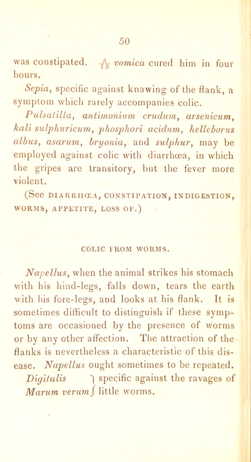 was constipated. -j=V vomica cured him in four hours. Sepia, specific against knawing of the flank, a symptom which rarely accompanies colic. Pulsatilla, antimonium crudum, arsenicum, kali sulphuricum, phosphori acidum, helleborus albus, asarum, bryonia, and sulphur, may be employed against colic with diarrhoea, in which the gripes are transitory, but the fever more violent. (See DIARRIICEA, CONSTIPATION, INDIGESTION, WORMS, APPETITE, LOSS OP.) COLIC PROM WORMS. Napellus, when the animal strikes his stomach with his hind-legs, falls down, tears the earth with his fore-legs, and looks at his flank. It is sometimes difficult to distinguish if these symp- toms are occasioned by the presence of worms or by any other affection. The attraction of the- flanks is nevertheless a characteristic of this dis- ease. Napellus ought sometimes to be repeated. Digitalis ~\ specific against the ravages of Marum verum/ little worms.