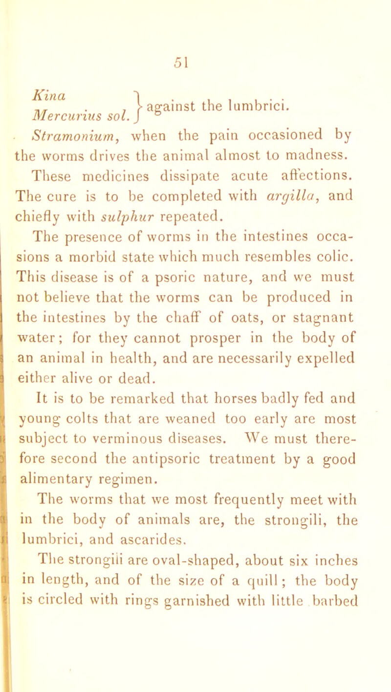 ^i>Ul . , T against the lumbrici. Mercunus sol. J ° Stramonium, when the pain occasioned by the worms drives the animal almost to madness. These medicines dissipate acute affections. The cure is to be completed with argilla, and chiefly with sulphur repeated. The presence of worms in the intestines occa- sions a morbid state which much resembles colic. This disease is of a psoric nature, and we must not believe that the worms can be produced in the intestines by the chaff of oats, or stagnant water; for they cannot prosper in the body of an animal in health, and are necessarily expelled either alive or dead. It is to be remarked that horses badly fed and young colts that are weaned too early are most subject to verminous diseases. We must there- fore second the antipsoric treatment by a good alimentary regimen. The worms that we most frequently meet with in the body of animals are, the strongili, the lumbrici, and ascarides. The strongili are oval-shaped, about six inches in length, and of the size of a quill; the body is circled with rings garnished with little barbed