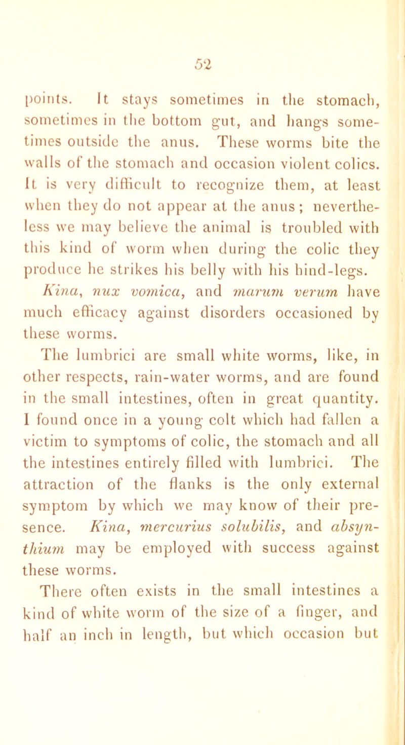 points. It stays sometimes in the stomach, sometimes in the bottom gut, and hangs some- times outside the anus. These worms bite the walls of the stomach and occasion violent colics. It is very difficult to recognize them, at least when they do not appear at the anus; neverthe- less we may believe the animal is troubled with this kind of worm when during the colic they produce he strikes his belly with his hind-legs. Kina, mix vomica, and marum verum have much efficacy against disorders occasioned by these worms. The lumbrici are small white worms, like, in other respects, rain-water worms, and are found in the small intestines, often in great quantity. I found once in a young colt which had fallen a victim to symptoms of colic, the stomach and all the intestines entirely filled with lumbrici. The attraction of the flanks is the only external symptom by which we may know of their pre- sence. Kina, mercurius solubilis, and absyn- tliium may be employed with success against these worms. There often exists in the small intestines a kind of white worm of the size of a finger, and half an inch in length, but which occasion but