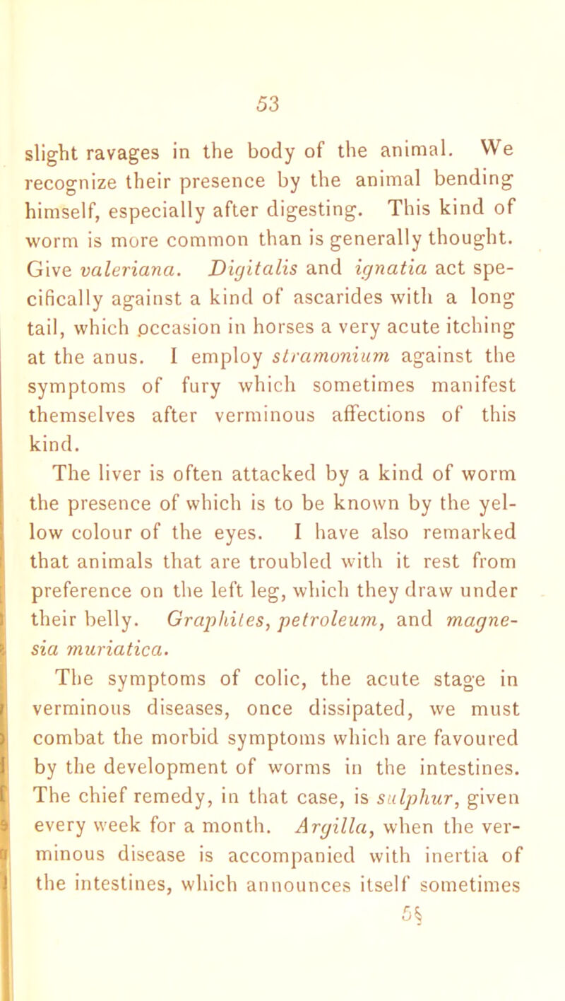 slight ravages in the body of the animal. We recognize their presence by the animal bending himself, especially after digesting. This kind of worm is more common than is generally thought. Give vcileriana. Digitalis and ignatia act spe- cifically against a kind of ascarides with a long tail, which .occasion in horses a very acute itching at the anus. I employ stramonium against the symptoms of fury which sometimes manifest themselves after verminous affections of this kind. The liver is often attacked by a kind of worm the presence of which is to be known by the yel- low colour of the eyes. I have also remarked that animals that are troubled with it rest from preference on the left leg, which they draw under their belly. Graphites, petroleum, and magne- sia muriatica. The symptoms of colic, the acute stage in verminous diseases, once dissipated, we must combat the morbid symptoms which are favoured by the development of worms in the intestines. The chief remedy, in that case, is sulphur, given every week for a month. Argilla, when the ver- minous disease is accompanied with inertia of the intestines, which announces itself sometimes 5§