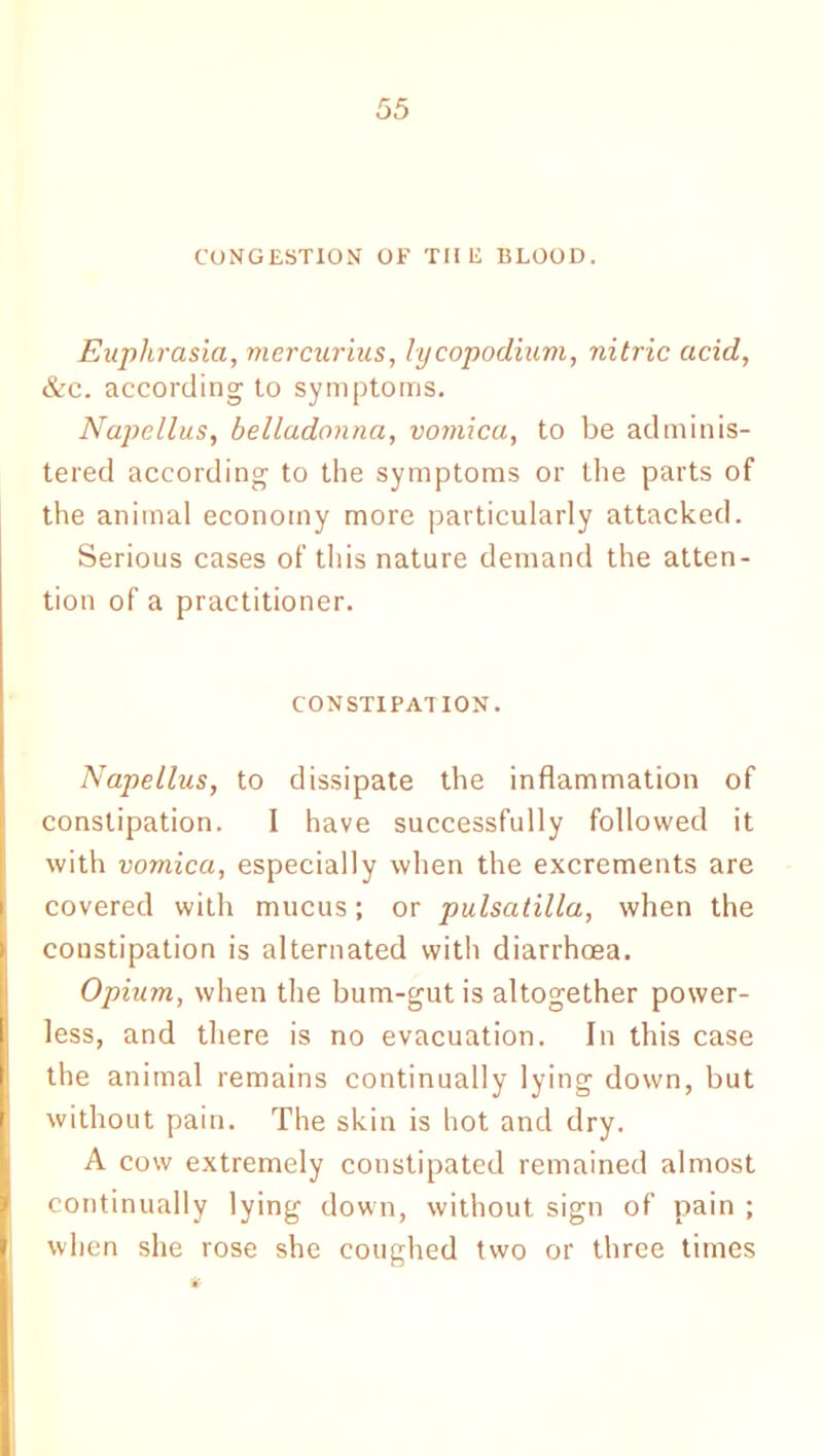 CONGESTION OF THE BLOOD. Euphrasia, mercurius, lycopodium, nitric acid, &c. according to symptoms. Napcllus, belladonna, vomica, to be adminis- tered according to the symptoms or the parts of the animal economy more particularly attacked. Serious cases of this nature demand the atten- tion of a practitioner. CONSTIPATION. Napellus, to dissipate the inflammation of constipation. I have successfully followed it with vomica, especially when the excrements are covered with mucus; or pulsatilla, when the constipation is alternated with diarrhoea. Opium, when the bum-gut is altogether power- less, and there is no evacuation. In this case I the animal remains continually lying down, but without pain. The skin is hot and dry. A cow extremely constipated remained almost continually lying down, without sign of pain ; when she rose she coughed two or three times