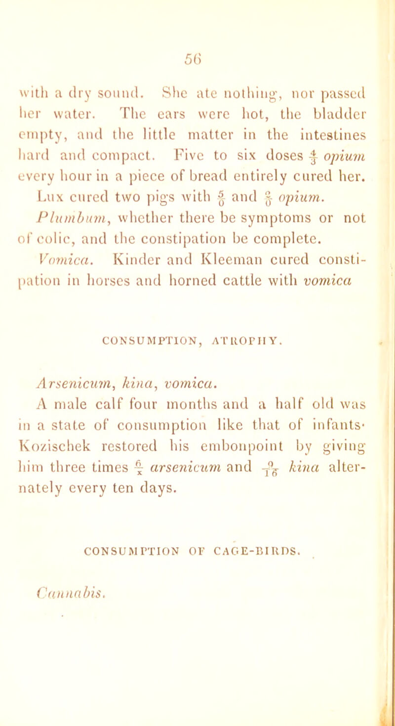 with a dry sound. She ate nothing, nor passed her water. The ears were hot, the bladder empty, and the little matter in the intestines hard and compact. Five to six doses 4- opium every hour in a piece of bread entirely cured her. Lux cured two pigs with & and §■ opium. Plumbum, whether there be symptoms or not of colic, and the constipation be complete. Vomica. Kinder and Kleeman cured consti- pation in horses and horned cattle with vomica CONSUMPTION, ATROPHY. Arsenicum, kina, vomica. A male calf four months and a half old was in a state of consumption like that of infants- Kozischek restored his embonpoint by giving him three times £ arsenicum and -fg kina alter- nately every ten days. CONSUMPTION OP CAGE-BIRDS. Cannabis.