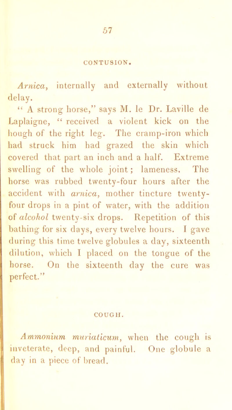 CONTUSION. Arnica, internally and externally without delay. “ A strong horse,” says M. le Dr. Laville de Laplaigne, “ received a violent kick on the hough of the right leg. The cramp-iron which had struck him had grazed the skin which covered that part an inch and a half. Extreme swelling of the whole joint; lameness. The horse was rubbed twenty-four hours after the accident with arnica, mother tincture twenty- four drops in a pint of water, with the addition of alcohol twenty-six drops. Repetition of this bathing for six days, every twelve hours. I gave during this time twelve globules a day, sixteenth dilution, which I placed on the tongue of the horse. On the sixteenth day the cure was perfect.” cougii. Ammonium muriaticum, when the cough is inveterate, deep, and painful. One globule a day in a piece of bread.