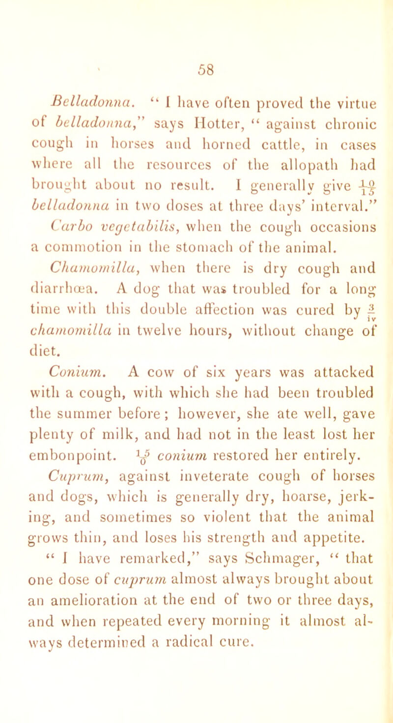 Belladonna. “ I have often proved the virtue of belladonna, says Hotter, “ against chronic cough in horses and horned cattle, in cases where all the resources of the allopath had brought about no result. I generally give -Lo belladonna in two doses at three days’ interval.” Carbo vegetabilis, when the cough occasions a commotion in the stomach of the animal. Chamomilla, when there is dry cough and diarrhoea. A dog that was troubled for a long time with this double affection was cured bv 1 J j v chamomilla in twelve hours, without change of diet. Coniitm. A cow of six years was attacked with a cough, with which she had been troubled the summer before ; however, she ate well, gave plenty of milk, and had not in the least lost her embonpoint. ^ conium restored her entirely. Cuprum, against inveterate cough of horses and dogs, which is generally dry, hoarse, jerk- ing, and sometimes so violent that the animal grows thin, and loses his strength and appetite. “ I have remarked,” says Schmager, “ that one dose of cuprum almost always brought about an amelioration at the end of two or three days, and when repeated every morning it almost al- ways determined a radical cure.